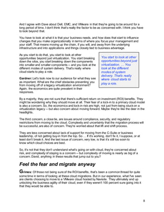 8
And I agree with Dave about Dell, EMC, and VMware in that they're going to be around for a
long period of time. I don't think that's really the factor to be as concerned with. I think you have
to look beyond that.
You have to look at what it is that your business needs, and how does that start to influence
changes that you make organizationally in terms of where you focus your management and
your staff. That means moving up the chain, if you will, and away from the underlying
infrastructure and into applications and things closely tied to business advantage.
As you start to do that, you start to look at other
opportunities beyond just virtualization. You start breaking
down the silos, you start breaking down the components
into smaller and smaller components -- and you look at the
different modes of system delivery. That's really where
cloud starts to play a role.
Gardner:Let's look now to our audience for what they see
as important. What are the chief obstacles preventing you
from moving off of a legacy virtualization environment?
Again, the economics are quite prevalent in their
responses.
By a majority, they are not sure that there's sufficient return on investment (ROI) benefits. They
might be wondering why they should move at all. Their fear of a lock-in to a primary cloud model
is also a concern. So, the economics and lock-in risk are high, not just from being stuck on a
virtualization legacy -- but also concern about moving forward. Maybe they're like the deer in the
headlights.
The third concern, a close tie, are issues around compliance, security, and regulatory
restrictions from moving to the cloud. Complexity and uncertainty that the migration process will
be successful, are also of concern. They're worried about that lift and shift process.
They are less concerned about lack of support for moving from the C-Suite or business
leadership, of not getting buy-in from the top. So … If it's working, don't fix it, I suppose, or at
least don't break it. And the last issue of concern, very low, is that it’s still too soon to
know which cloud choices are best.
So, it's not that they don't understand what's going on with cloud, they're concerned about
risk, and complexity of staying is a concern -- but complexity of moving is nearly as big of a
concern. David, anything in these results that jump out to you?
Feel the fear and migrate anyway
Grimes: Of those not being sure of the ROI benefits, that's been a common thread for quite
some time in terms of looking at these cloud migrations. But in our experience, what I've seen
are clients choosing to move to a VMware cloud hosted by Navisite. They ultimately end up
unlocking the business agility of their cloud, even if they weren't 100 percent sure going into it
that they would be able to.
You start to look at other
opportunities beyond just
virtualization. … You
look at the different
modes of system
delivery. That’s really
where cloud starts to
play a role.
 