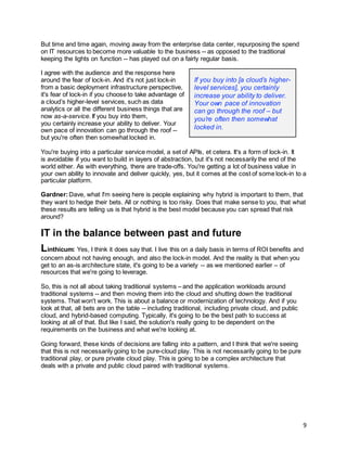 9
But time and time again, moving away from the enterprise data center, repurposing the spend
on IT resources to become more valuable to the business -- as opposed to the traditional
keeping the lights on function -- has played out on a fairly regular basis.
I agree with the audience and the response here
around the fear of lock-in. And it's not just lock-in
from a basic deployment infrastructure perspective,
it's fear of lock-in if you choose to take advantage of
a cloud’s higher-level services, such as data
analytics or all the different business things that are
now as-a-service. If you buy into them,
you certainly increase your ability to deliver. Your
own pace of innovation can go through the roof --
but you're often then somewhat locked in.
You're buying into a particular service model, a set of APIs, et cetera. It's a form of lock-in. It
is avoidable if you want to build in layers of abstraction, but it's not necessarily the end of the
world either. As with everything, there are trade-offs. You're getting a lot of business value in
your own ability to innovate and deliver quickly, yes, but it comes at the cost of some lock-in to a
particular platform.
Gardner:Dave, what I'm seeing here is people explaining why hybrid is important to them, that
they want to hedge their bets. All or nothing is too risky. Does that make sense to you, that what
these results are telling us is that hybrid is the best model because you can spread that risk
around?
IT in the balance between past and future
Linthicum: Yes, I think it does say that. I live this on a daily basis in terms of ROI benefits and
concern about not having enough, and also the lock-in model. And the reality is that when you
get to an as-is architecture state, it's going to be a variety -- as we mentioned earlier – of
resources that we're going to leverage.
So, this is not all about taking traditional systems – and the application workloads around
traditional systems -- and then moving them into the cloud and shutting down the traditional
systems. That won't work. This is about a balance or modernization of technology. And if you
look at that, all bets are on the table -- including traditional, including private cloud, and public
cloud, and hybrid-based computing. Typically, it's going to be the best path to success at
looking at all of that. But like I said, the solution's really going to be dependent on the
requirements on the business and what we're looking at.
Going forward, these kinds of decisions are falling into a pattern, and I think that we're seeing
that this is not necessarily going to be pure-cloud play. This is not necessarily going to be pure
traditional play, or pure private cloud play. This is going to be a complex architecture that
deals with a private and public cloud paired with traditional systems.
If you buy into [a cloud’s higher-
level services], you certainly
increase your ability to deliver.
Your own pace of innovation
can go through the roof – but
you’re often then somewhat
locked in.
 