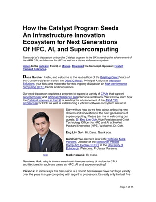 Page 1 of 11
How the Catalyst Program Seeds
An Infrastructure Innovation
Ecosystem for Next Generations
Of HPC, AI, and Supercomputing
Transcript of a discussion on how the Catalyst program in the UK is seeding the advancement of
the ARM CPU architecture for HPC as well as a vibrant software ecosystem.
Listen to the podcast. Find it on iTunes. Download the transcript. Sponsor: Hewlett
Packard Enterprise.
Dana Gardner: Hello, and welcome to the next edition of the BriefingsDirect Voice of
the Customer podcast series. I’m Dana Gardner, Principal Analyst at Interarbor
Solutions, your host and moderator for this ongoing discussion on high-performance
computing (HPC) trends and innovations.
Our next discussion explores a program to expand a variety of CPUs that support
supercomputer and artificial intelligence (AI)-intensive workloads. We will now learn how
the Catalyst program in the UK is seeding the advancement of the ARM CPU
architecture for HPC as well as establishing a vibrant software ecosystem around it.
Stay with us now as we hear about unlocking new
choices and innovation for the next generations of
supercomputing. Please join me in welcoming our
guests, Dr. Eng Lim Goh, Vice President and Chief
Technology Officer for HPC and AI at Hewlett
Packard Enterprise (HPE). Welcome, Dr. Goh.
Eng Lim Goh: Hi, Dana. Thank you.
Gardner: We are here also with Professor Mark
Parsons, Director of the Edinburgh Parallel
Computing Centre (EPCC) at the University of
Edinburgh. Welcome, Professor Parsons.
Mark Parsons: Hi, Dana.
Gardner: Mark, why is there a need now for more variety of choice for CPU
architectures for such use cases as HPC, AI, and supercomputing?
Parsons: In some ways this discussion is a bit odd because we have had huge variety
over the years in supercomputing with regard to processors. It’s really only the last five
Goh
 