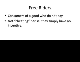 Free Riders
• Consumers of a good who do not pay
• Not “cheating” per se, they simply have no
incentive.
 