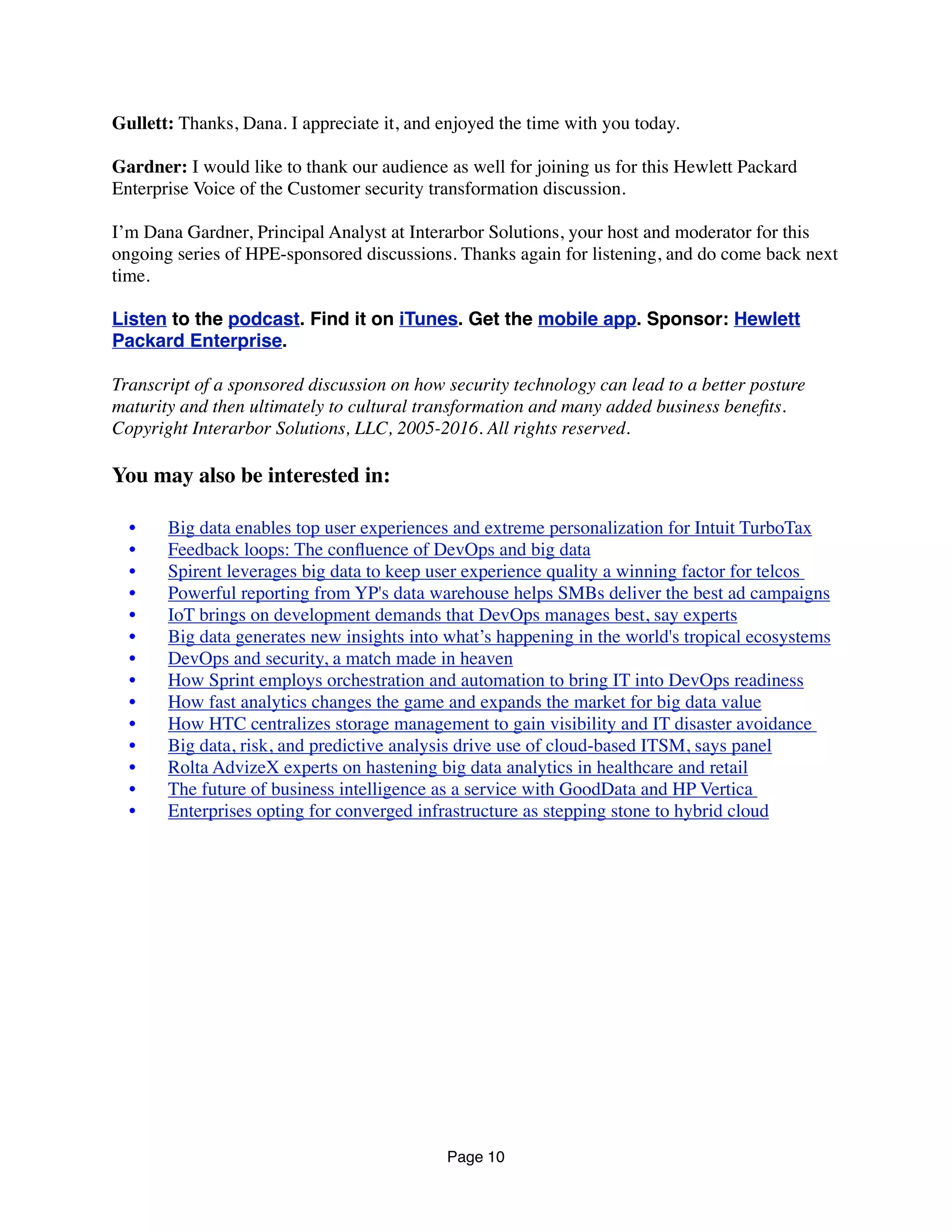 Gullett: Thanks, Dana. I appreciate it, and enjoyed the time with you today.
Gardner: I would like to thank our audience as well for joining us for this Hewlett Packard
Enterprise Voice of the Customer security transformation discussion.
I’m Dana Gardner, Principal Analyst at Interarbor Solutions, your host and moderator for this
ongoing series of HPE-sponsored discussions. Thanks again for listening, and do come back next
time.
Listen to the podcast. Find it on iTunes. Get the mobile app. Sponsor: Hewlett
Packard Enterprise.
Transcript of a sponsored discussion on how security technology can lead to a better posture
maturity and then ultimately to cultural transformation and many added business beneﬁts.
Copyright Interarbor Solutions, LLC, 2005-2016. All rights reserved.
You may also be interested in:
	 •	 Big data enables top user experiences and extreme personalization for Intuit TurboTax
	 •	 Feedback loops: The conﬂuence of DevOps and big data
	 •	 Spirent leverages big data to keep user experience quality a winning factor for telcos
	 •	 Powerful reporting from YP's data warehouse helps SMBs deliver the best ad campaigns
	 •	 IoT brings on development demands that DevOps manages best, say experts
	 •	 Big data generates new insights into what’s happening in the world's tropical ecosystems
	 •	 DevOps and security, a match made in heaven
	 •	 How Sprint employs orchestration and automation to bring IT into DevOps readiness
	 •	 How fast analytics changes the game and expands the market for big data value
	 •	 How HTC centralizes storage management to gain visibility and IT disaster avoidance
	 •	 Big data, risk, and predictive analysis drive use of cloud-based ITSM, says panel
	 •	 Rolta AdvizeX experts on hastening big data analytics in healthcare and retail
	 •	 The future of business intelligence as a service with GoodData and HP Vertica 
	 •	 Enterprises opting for converged infrastructure as stepping stone to hybrid cloud
Page 10
 