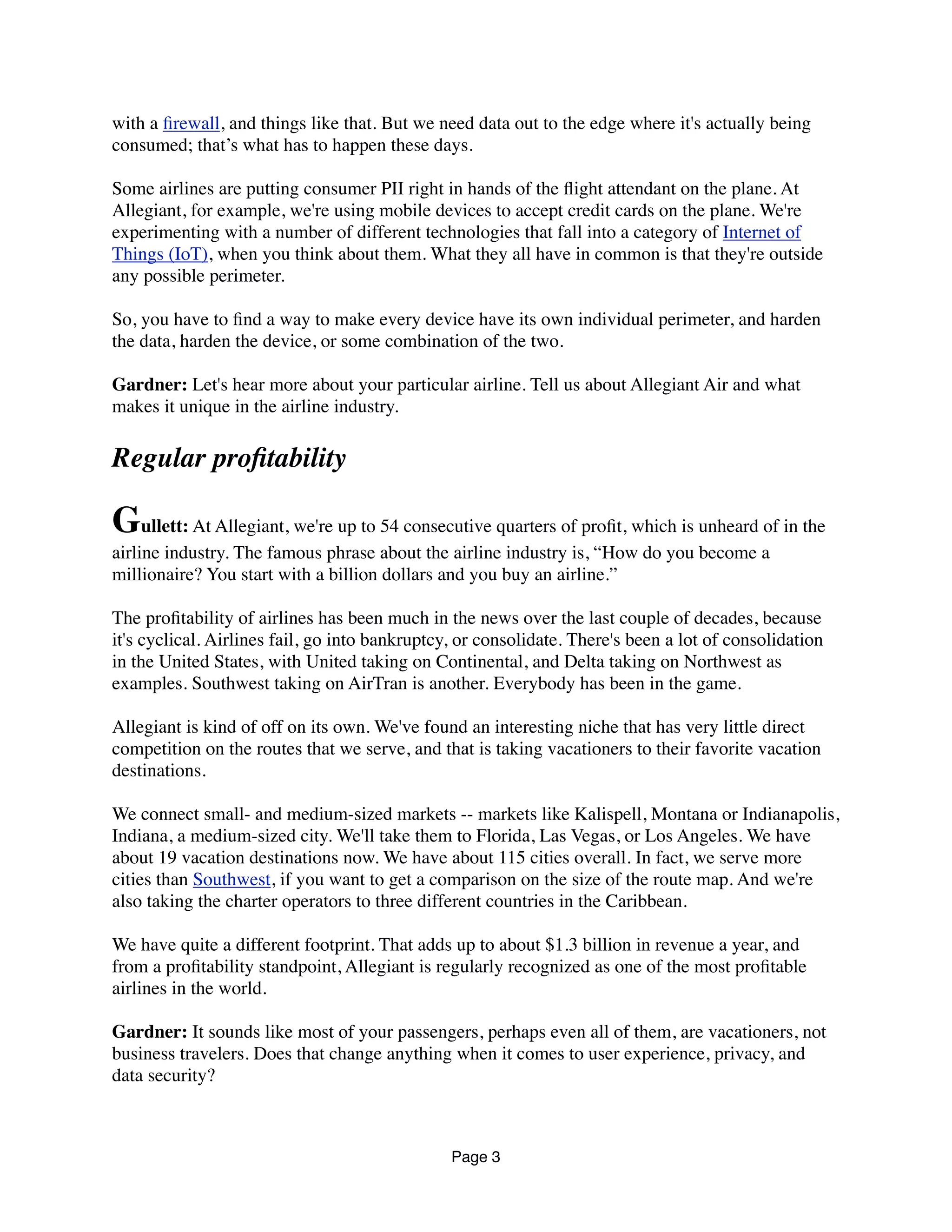 with a ﬁrewall, and things like that. But we need data out to the edge where it's actually being
consumed; that’s what has to happen these days.
Some airlines are putting consumer PII right in hands of the ﬂight attendant on the plane. At
Allegiant, for example, we're using mobile devices to accept credit cards on the plane. We're
experimenting with a number of different technologies that fall into a category of Internet of
Things (IoT), when you think about them. What they all have in common is that they're outside
any possible perimeter.
So, you have to ﬁnd a way to make every device have its own individual perimeter, and harden
the data, harden the device, or some combination of the two.
Gardner: Let's hear more about your particular airline. Tell us about Allegiant Air and what
makes it unique in the airline industry.
Regular proﬁtability
Gullett: At Allegiant, we're up to 54 consecutive quarters of proﬁt, which is unheard of in the
airline industry. The famous phrase about the airline industry is, “How do you become a
millionaire? You start with a billion dollars and you buy an airline.”
The proﬁtability of airlines has been much in the news over the last couple of decades, because
it's cyclical. Airlines fail, go into bankruptcy, or consolidate. There's been a lot of consolidation
in the United States, with United taking on Continental, and Delta taking on Northwest as
examples. Southwest taking on AirTran is another. Everybody has been in the game.
Allegiant is kind of off on its own. We've found an interesting niche that has very little direct
competition on the routes that we serve, and that is taking vacationers to their favorite vacation
destinations.
We connect small- and medium-sized markets -- markets like Kalispell, Montana or Indianapolis,
Indiana, a medium-sized city. We'll take them to Florida, Las Vegas, or Los Angeles. We have
about 19 vacation destinations now. We have about 115 cities overall. In fact, we serve more
cities than Southwest, if you want to get a comparison on the size of the route map. And we're
also taking the charter operators to three different countries in the Caribbean.
We have quite a different footprint. That adds up to about $1.3 billion in revenue a year, and
from a proﬁtability standpoint, Allegiant is regularly recognized as one of the most proﬁtable
airlines in the world.
Gardner: It sounds like most of your passengers, perhaps even all of them, are vacationers, not
business travelers. Does that change anything when it comes to user experience, privacy, and
data security?
Page 3
 