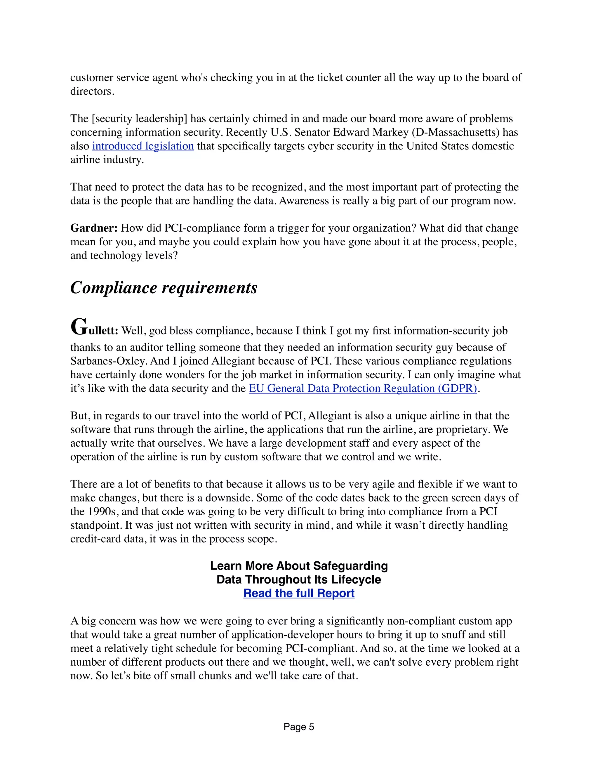 customer service agent who's checking you in at the ticket counter all the way up to the board of
directors.
The [security leadership] has certainly chimed in and made our board more aware of problems
concerning information security. Recently U.S. Senator Edward Markey (D-Massachusetts) has
also introduced legislation that speciﬁcally targets cyber security in the United States domestic
airline industry.
That need to protect the data has to be recognized, and the most important part of protecting the
data is the people that are handling the data. Awareness is really a big part of our program now.
Gardner: How did PCI-compliance form a trigger for your organization? What did that change
mean for you, and maybe you could explain how you have gone about it at the process, people,
and technology levels?
Compliance requirements
Gullett: Well, god bless compliance, because I think I got my ﬁrst information-security job
thanks to an auditor telling someone that they needed an information security guy because of
Sarbanes-Oxley. And I joined Allegiant because of PCI. These various compliance regulations
have certainly done wonders for the job market in information security. I can only imagine what
it’s like with the data security and the EU General Data Protection Regulation (GDPR).
But, in regards to our travel into the world of PCI, Allegiant is also a unique airline in that the
software that runs through the airline, the applications that run the airline, are proprietary. We
actually write that ourselves. We have a large development staff and every aspect of the
operation of the airline is run by custom software that we control and we write.
There are a lot of beneﬁts to that because it allows us to be very agile and ﬂexible if we want to
make changes, but there is a downside. Some of the code dates back to the green screen days of
the 1990s, and that code was going to be very difﬁcult to bring into compliance from a PCI
standpoint. It was just not written with security in mind, and while it wasn’t directly handling
credit-card data, it was in the process scope.
Learn More About Safeguarding
Data Throughout Its Lifecycle
Read the full Report
A big concern was how we were going to ever bring a signiﬁcantly non-compliant custom app
that would take a great number of application-developer hours to bring it up to snuff and still
meet a relatively tight schedule for becoming PCI-compliant. And so, at the time we looked at a
number of different products out there and we thought, well, we can't solve every problem right
now. So let’s bite off small chunks and we'll take care of that.
Page 5
 