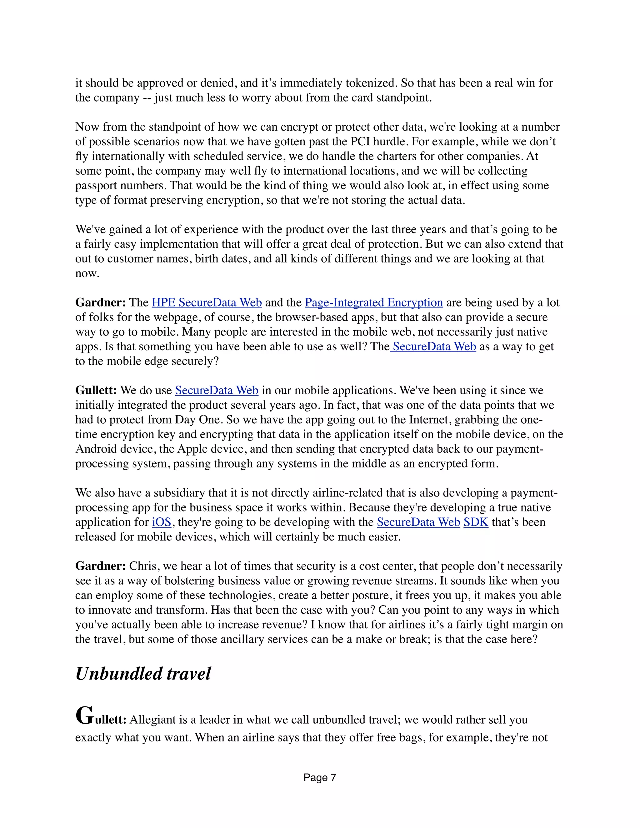 it should be approved or denied, and it’s immediately tokenized. So that has been a real win for
the company -- just much less to worry about from the card standpoint.
Now from the standpoint of how we can encrypt or protect other data, we're looking at a number
of possible scenarios now that we have gotten past the PCI hurdle. For example, while we don’t
ﬂy internationally with scheduled service, we do handle the charters for other companies. At
some point, the company may well ﬂy to international locations, and we will be collecting
passport numbers. That would be the kind of thing we would also look at, in effect using some
type of format preserving encryption, so that we're not storing the actual data.
We've gained a lot of experience with the product over the last three years and that’s going to be
a fairly easy implementation that will offer a great deal of protection. But we can also extend that
out to customer names, birth dates, and all kinds of different things and we are looking at that
now.
Gardner: The HPE SecureData Web and the Page-Integrated Encryption are being used by a lot
of folks for the webpage, of course, the browser-based apps, but that also can provide a secure
way to go to mobile. Many people are interested in the mobile web, not necessarily just native
apps. Is that something you have been able to use as well? The SecureData Web as a way to get
to the mobile edge securely?
Gullett: We do use SecureData Web in our mobile applications. We've been using it since we
initially integrated the product several years ago. In fact, that was one of the data points that we
had to protect from Day One. So we have the app going out to the Internet, grabbing the one-
time encryption key and encrypting that data in the application itself on the mobile device, on the
Android device, the Apple device, and then sending that encrypted data back to our payment-
processing system, passing through any systems in the middle as an encrypted form.
We also have a subsidiary that it is not directly airline-related that is also developing a payment-
processing app for the business space it works within. Because they're developing a true native
application for iOS, they're going to be developing with the SecureData Web SDK that’s been
released for mobile devices, which will certainly be much easier.
Gardner: Chris, we hear a lot of times that security is a cost center, that people don’t necessarily
see it as a way of bolstering business value or growing revenue streams. It sounds like when you
can employ some of these technologies, create a better posture, it frees you up, it makes you able
to innovate and transform. Has that been the case with you? Can you point to any ways in which
you've actually been able to increase revenue? I know that for airlines it’s a fairly tight margin on
the travel, but some of those ancillary services can be a make or break; is that the case here?
Unbundled travel
Gullett: Allegiant is a leader in what we call unbundled travel; we would rather sell you
exactly what you want. When an airline says that they offer free bags, for example, they're not
Page 7
 