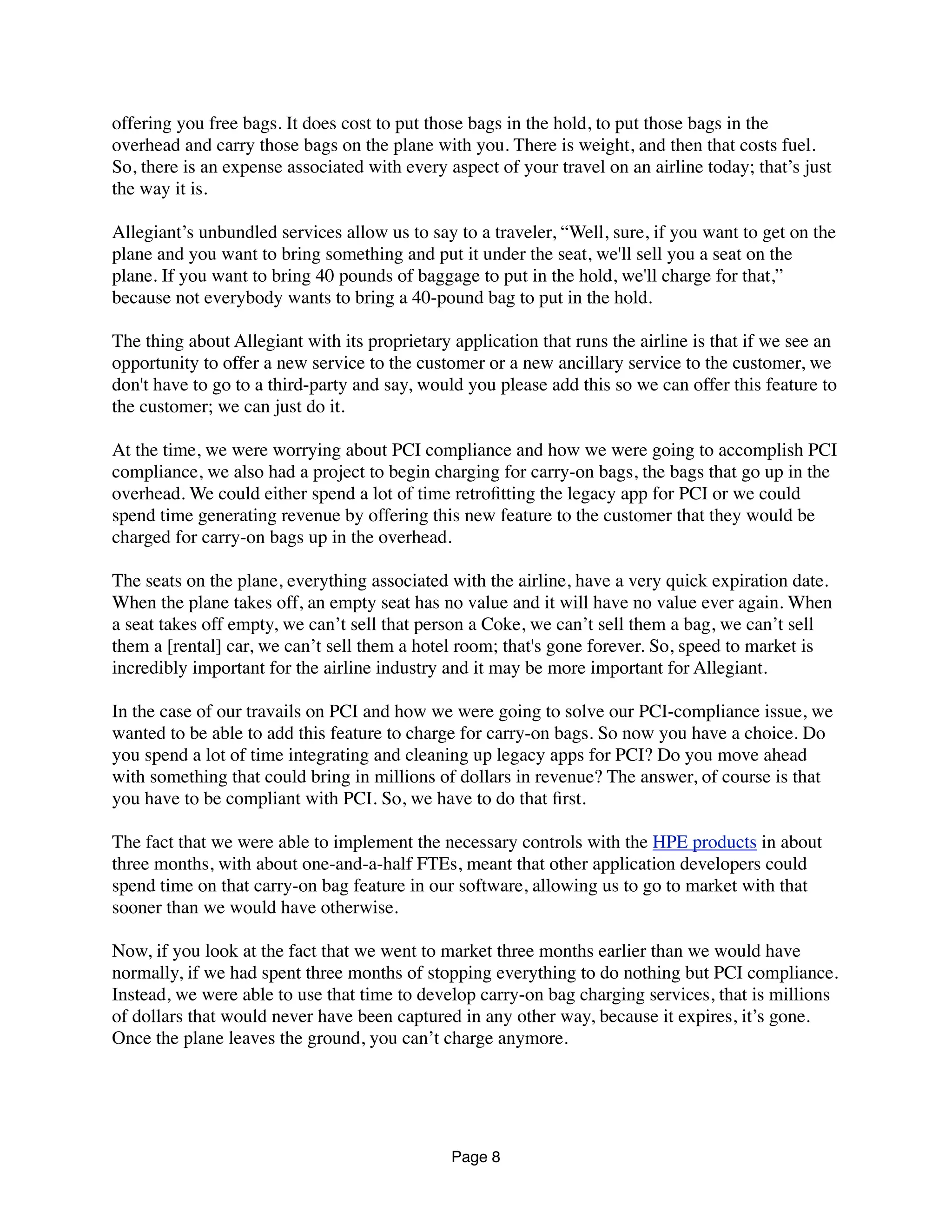 offering you free bags. It does cost to put those bags in the hold, to put those bags in the
overhead and carry those bags on the plane with you. There is weight, and then that costs fuel.
So, there is an expense associated with every aspect of your travel on an airline today; that’s just
the way it is.
Allegiant’s unbundled services allow us to say to a traveler, “Well, sure, if you want to get on the
plane and you want to bring something and put it under the seat, we'll sell you a seat on the
plane. If you want to bring 40 pounds of baggage to put in the hold, we'll charge for that,”
because not everybody wants to bring a 40-pound bag to put in the hold.
The thing about Allegiant with its proprietary application that runs the airline is that if we see an
opportunity to offer a new service to the customer or a new ancillary service to the customer, we
don't have to go to a third-party and say, would you please add this so we can offer this feature to
the customer; we can just do it.
At the time, we were worrying about PCI compliance and how we were going to accomplish PCI
compliance, we also had a project to begin charging for carry-on bags, the bags that go up in the
overhead. We could either spend a lot of time retroﬁtting the legacy app for PCI or we could
spend time generating revenue by offering this new feature to the customer that they would be
charged for carry-on bags up in the overhead.
The seats on the plane, everything associated with the airline, have a very quick expiration date.
When the plane takes off, an empty seat has no value and it will have no value ever again. When
a seat takes off empty, we can’t sell that person a Coke, we can’t sell them a bag, we can’t sell
them a [rental] car, we can’t sell them a hotel room; that's gone forever. So, speed to market is
incredibly important for the airline industry and it may be more important for Allegiant.
In the case of our travails on PCI and how we were going to solve our PCI-compliance issue, we
wanted to be able to add this feature to charge for carry-on bags. So now you have a choice. Do
you spend a lot of time integrating and cleaning up legacy apps for PCI? Do you move ahead
with something that could bring in millions of dollars in revenue? The answer, of course is that
you have to be compliant with PCI. So, we have to do that ﬁrst.
The fact that we were able to implement the necessary controls with the HPE products in about
three months, with about one-and-a-half FTEs, meant that other application developers could
spend time on that carry-on bag feature in our software, allowing us to go to market with that
sooner than we would have otherwise.
Now, if you look at the fact that we went to market three months earlier than we would have
normally, if we had spent three months of stopping everything to do nothing but PCI compliance.
Instead, we were able to use that time to develop carry-on bag charging services, that is millions
of dollars that would never have been captured in any other way, because it expires, it’s gone.
Once the plane leaves the ground, you can’t charge anymore.
Page 8
 