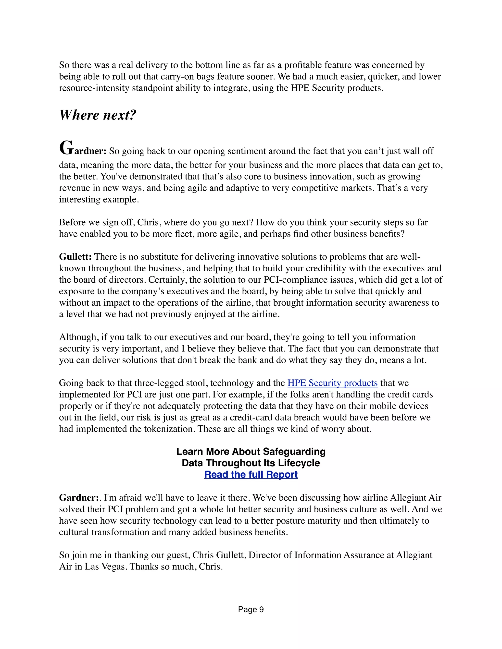 So there was a real delivery to the bottom line as far as a proﬁtable feature was concerned by
being able to roll out that carry-on bags feature sooner. We had a much easier, quicker, and lower
resource-intensity standpoint ability to integrate, using the HPE Security products.
Where next?
Gardner: So going back to our opening sentiment around the fact that you can’t just wall off
data, meaning the more data, the better for your business and the more places that data can get to,
the better. You've demonstrated that that’s also core to business innovation, such as growing
revenue in new ways, and being agile and adaptive to very competitive markets. That’s a very
interesting example.
Before we sign off, Chris, where do you go next? How do you think your security steps so far
have enabled you to be more ﬂeet, more agile, and perhaps ﬁnd other business beneﬁts?
Gullett: There is no substitute for delivering innovative solutions to problems that are well-
known throughout the business, and helping that to build your credibility with the executives and
the board of directors. Certainly, the solution to our PCI-compliance issues, which did get a lot of
exposure to the company’s executives and the board, by being able to solve that quickly and
without an impact to the operations of the airline, that brought information security awareness to
a level that we had not previously enjoyed at the airline.
Although, if you talk to our executives and our board, they're going to tell you information
security is very important, and I believe they believe that. The fact that you can demonstrate that
you can deliver solutions that don't break the bank and do what they say they do, means a lot.
Going back to that three-legged stool, technology and the HPE Security products that we
implemented for PCI are just one part. For example, if the folks aren't handling the credit cards
properly or if they're not adequately protecting the data that they have on their mobile devices
out in the ﬁeld, our risk is just as great as a credit-card data breach would have been before we
had implemented the tokenization. These are all things we kind of worry about.
Learn More About Safeguarding
Data Throughout Its Lifecycle
Read the full Report
Gardner:. I'm afraid we'll have to leave it there. We've been discussing how airline Allegiant Air
solved their PCI problem and got a whole lot better security and business culture as well. And we
have seen how security technology can lead to a better posture maturity and then ultimately to
cultural transformation and many added business beneﬁts.
So join me in thanking our guest, Chris Gullett, Director of Information Assurance at Allegiant
Air in Las Vegas. Thanks so much, Chris.
Page 9
 