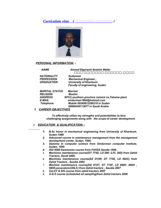 Curriculum vitae (‫ةةةةةةة‬ ‫ةةةةةة‬ (
PERSONAL INFORMATION: -
NAME Ahmed Elgorashi Ibrahim Makki
‫دددد‬‫دددددد‬‫ددددددد‬‫ددد‬
NATIONALITY Sudanese
PROFESSION Mechanical Engineer ,
GRADUATION University of Khartoum
Faculty of engineering, Sudan
MARITAL STATUS Married
RELIGION Muslim
ADDRESS SPCC,southern province cement co,Tahama plant
E-MAIL omdurman1964@hotmail.com
Telephone Mobile 00249912280218 in Sudan
00966549113677 in Saudi Arabia
1 CAREER OBJECTIVES
To effectively utilize my strengths and potentialities to face
challenging assignments along with the scope of career development.
2 EDUCATION & QUALIFICATION: -
1. B.Sc honor in mechanical engineering from University of Khartoum,
Sudan.1988
2. Advanced course in maintenance management from the management
development center, Sudan, 1994.
3. Diploma in computer science from Omdurman computer institute,
Sudan, 1995.
4. ISO 9000 Awareness course from FAHSS Saudia 1999.
5. Machines maintenance course(DT 775D, LD 990 -2,FL 30D) from Zahid
Tractors, Saudi 2000.
6. Machines maintenance course(DZ D10R, DT 775E, LD 992C) from
Zahid Tractors , Saudia 2002
7. Machine maintenance course(DZ D10T, DT 775F, LD 990H ,966H ,
980H,excavators320LC) from Zahid tractors , Saudia 2007
8. Cat ET & SIS course from zahid tractors 2007
9. S.O.S course (scheduled oil sampling)from Zahid tractors 2009
 