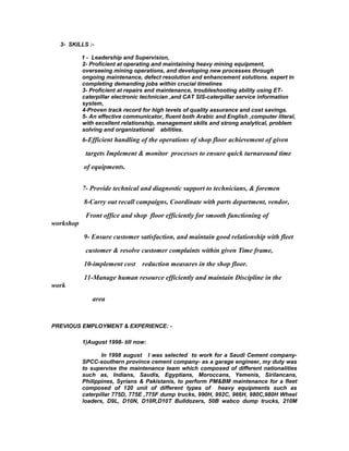 3- SKILLS :-
1 - Leadership and Supervision,
2- Proficient at operating and maintaining heavy mining equipment,
overseeing mining operations, and developing new processes through
ongoing maintenance, defect resolution and enhancement solutions. expert in
completing demanding jobs within crucial timelines
3- Proficient at repairs and maintenance, troubleshooting ability using ET-
caterpillar electronic technician ,and CAT SIS-caterpillar service information
system,
4-Proven track record for high levels of quality assurance and cost savings.
5- An effective communicator, fluent both Arabic and English ,computer literal,
with excellent relationship, management skills and strong analytical, problem
solving and organizational abilities.
6-Efficient handling of the operations of shop floor achievement of given
targets Implement & monitor processes to ensure quick turnaround time
of equipments.
7- Provide technical and diagnostic support to technicians, & foremen
8-Carry out recall campaigns, Coordinate with parts department, vendor,
Front office and shop floor efficiently for smooth functioning of
workshop
9- Ensure customer satisfaction, and maintain good relationship with fleet
customer & resolve customer complaints within given Time frame,
10-implement cost reduction measures in the shop floor.
11-Manage human resource efficiently and maintain Discipline in the
work
area
PREVIOUS EMPLOYMENT & EXPERIENCE: -
1)August 1998- till now:
In 1998 august I was selected to work for a Saudi Cement company-
SPCC-southern province cement company- as a garage engineer, my duty was
to supervise the maintenance team which composed of different nationalities
such as, Indians, Saudis, Egyptians, Moroccans, Yemenis, Sirilancans,
Philippines, Syrians & Pakistanis, to perform PM&BM maintenance for a fleet
composed of 120 unit of different types of heavy equipments such as
caterpillar 775D, 775E ,775F dump trucks, 990H, 992C, 966H, 980C,980H Wheel
loaders, D9L, D10N, D10R,D10T Bulldozers, 50B wabco dump trucks, 210M
 