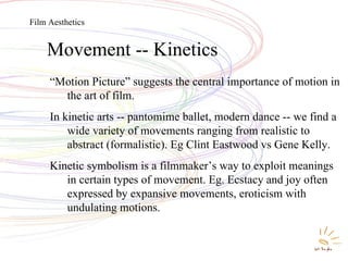 Movement -- Kinetics Movement -- Kinetics “ Motion Picture” suggests the central importance of motion in the art of film. In kinetic arts -- pantomime ballet, modern dance -- we find a wide variety of movements ranging from realistic to abstract (formalistic). Eg Clint Eastwood vs Gene Kelly. Kinetic symbolism is a filmmaker’s way to exploit meanings in certain types of movement. Eg. Ecstacy and joy often expressed by expansive movements, eroticism with undulating motions. Film Aesthetics 