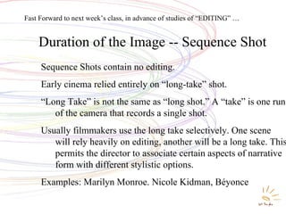 Duration of the Image -- Sequence Shot Sequence Shots contain no editing. Early cinema relied entirely on “long-take” shot. “ Long Take” is not the same as “long shot.” A “take” is one run of the camera that records a single shot. Usually filmmakers use the long take selectively. One scene will rely heavily on editing, another will be a long take. This permits the director to associate certain aspects of narrative form with different stylistic options. Examples: Marilyn Monroe. Nicole Kidman, Béyonce Fast Forward to next week’s class, in advance of studies of “EDITING” … 