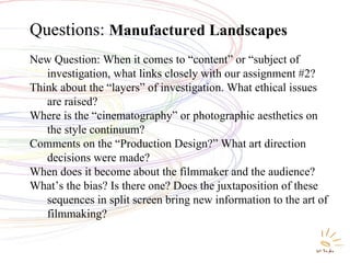 Questions:  Manufactured Landscapes   New Question: When it comes to “content” or “subject of investigation, what links closely with our assignment #2? Think about the “layers” of investigation.  What ethical issues are raised? Where is the “cinematography” or photographic aesthetics on the style continuum? Comments on the “Production Design?” What art direction decisions were made? When does it become about the filmmaker and the audience? What’s the bias? Is there one? Does the juxtaposition of these sequences in split screen bring new information to the art of filmmaking?  