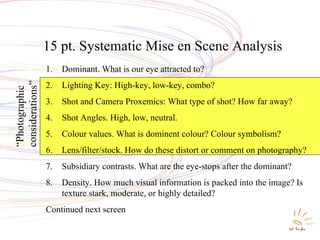 Systematic Mise en Scene Analysis 15 pt. Systematic Mise en Scene Analysis   Dominant. What is our eye attracted to? Lighting Key: High-key, low-key, combo? Shot and Camera Proxemics: What type of shot? How far away? Shot Angles. High, low, neutral. Colour values. What is dominent colour? Colour symbolism? Lens/filter/stock. How do these distort or comment on photography? Subsidiary contrasts. What are the eye-stops after the dominant? Density. How much visual information is packed into the image? Is texture stark, moderate, or highly detailed?  Continued next screen  “ Photographic considerations” 