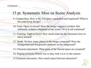 Systematic Mise en Scene Analysis 15 pt. Systematic Mise en Scene Analysis   9. Composition. How is the 2-D space segmented and organized? What is the underlying design? 10. Form. Open or closed? Does the image suggest a window that arbitrarily isolates a fragment of the scene? Or is it self contained? 11. Framing. Tight or loose? How much room do the characters have to move around? 12. Depth. On how many planes is the image composed? Does the background and foreground comment on the midground? 13. Character placement. What parts of the framed space are occupied? 14. Staging positions.Which way to they look vis-à-vis the camera 15.Character proxemics. How much space between characters? Continued … 