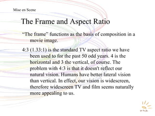 The Frame and Aspect Ratio “ The frame” functions as the basis of composition in a movie image.  4:3 (1.33:1) is the standard TV aspect ratio we have been used to for the past 50 odd years. 4 is the horizontal and 3 the vertical, of course. The problem with 4:3 is that it doesn't reflect our natural vision. Humans have better lateral vision than vertical. In effect, our vision is widescreen, therefore widescreen TV and film seems naturally more appealing to us. Mise en Scene 