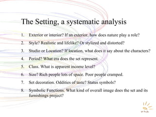 The Setting, a systematic analysis  Exterior or interior? If an exterior, how does nature play a role? Style? Realistic and lifelike? Or stylized and distorted? Studio or Location? If location, what does it say about the characters? Period? What era does the set represent. Class. What is apparent income level? Size? Rich people lots of space. Poor people cramped. Set decoration. Oddities of taste? Status symbols? Symbolic Functions. What kind of overall image does the set and its furnishings project? 