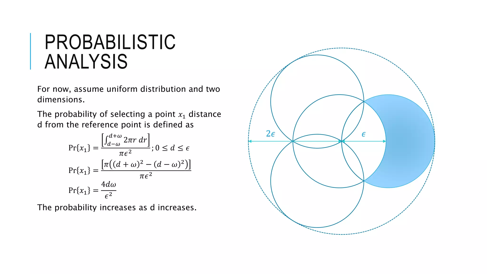PROBABILISTIC
ANALYSIS
For now, assume uniform distribution and two
dimensions.
The probability of selecting a point 𝑥1 distance
d from the reference point is defined as
Pr 𝑥1 =
𝑑−𝜔
𝑑+𝜔
2𝜋𝑟 𝑑𝑟
𝜋𝜖2
; 0 ≤ 𝑑 ≤ 𝜖
Pr 𝑥1 =
𝜋 𝑑 + 𝜔 2
− 𝑑 − 𝜔 2
𝜋𝜖2
Pr 𝑥1 =
4𝑑𝜔
𝜖2
The probability increases as d increases.
𝜖2𝜖
 