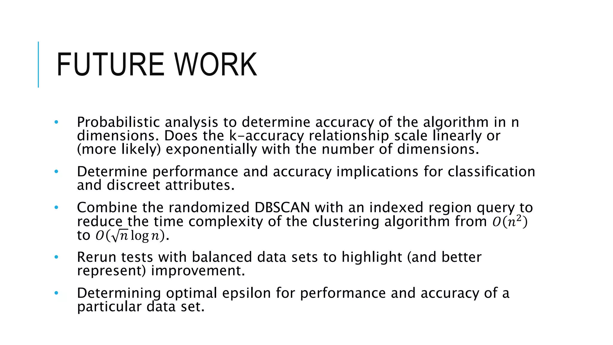 FUTURE WORK
• Probabilistic analysis to determine accuracy of the algorithm in n
dimensions. Does the k-accuracy relationship scale linearly or
(more likely) exponentially with the number of dimensions.
• Determine performance and accuracy implications for classification
and discreet attributes.
• Combine the randomized DBSCAN with an indexed region query to
reduce the time complexity of the clustering algorithm from 𝑂 𝑛2
to 𝑂 𝑛 log 𝑛 .
• Rerun tests with balanced data sets to highlight (and better
represent) improvement.
• Determining optimal epsilon for performance and accuracy of a
particular data set.
 