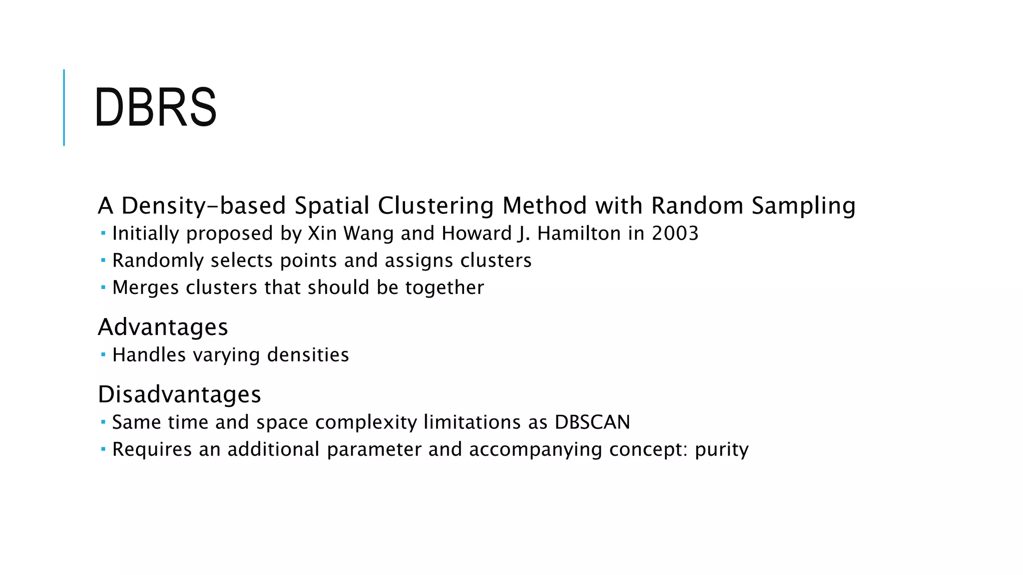 DBRS
A Density-based Spatial Clustering Method with Random Sampling
 Initially proposed by Xin Wang and Howard J. Hamilton in 2003
 Randomly selects points and assigns clusters
 Merges clusters that should be together
Advantages
 Handles varying densities
Disadvantages
 Same time and space complexity limitations as DBSCAN
 Requires an additional parameter and accompanying concept: purity
 