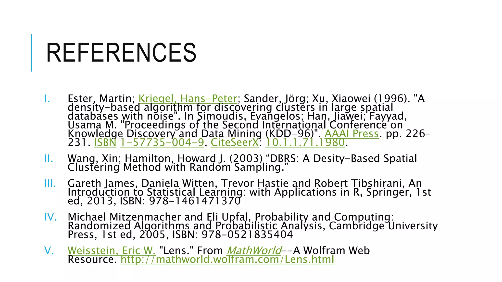 REFERENCES
I. Ester, Martin; Kriegel, Hans-Peter; Sander, Jörg; Xu, Xiaowei (1996). "A
density-based algorithm for discovering clusters in large spatial
databases with noise". In Simoudis, Evangelos; Han, Jiawei; Fayyad,
Usama M. "Proceedings of the Second International Conference on
Knowledge Discovery and Data Mining (KDD-96)". AAAI Press. pp. 226–
231. ISBN 1-57735-004-9. CiteSeerX: 10.1.1.71.1980.
II. Wang, Xin; Hamilton, Howard J. (2003) “DBRS: A Desity-Based Spatial
Clustering Method with Random Sampling.”
III. Gareth James, Daniela Witten, Trevor Hastie and Robert Tibshirani, An
Introduction to Statistical Learning: with Applications in R, Springer, 1st
ed, 2013, ISBN: 978-1461471370
IV. Michael Mitzenmacher and Eli Upfal, Probability and Computing:
Randomized Algorithms and Probabilistic Analysis, Cambridge University
Press, 1st ed, 2005, ISBN: 978-0521835404
V. Weisstein, Eric W. "Lens." From MathWorld--A Wolfram Web
Resource. http://mathworld.wolfram.com/Lens.html
 
