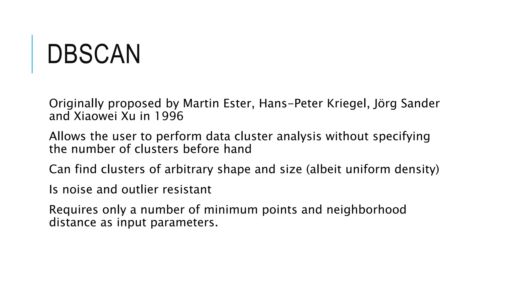 DBSCAN
Originally proposed by Martin Ester, Hans-Peter Kriegel, Jörg Sander
and Xiaowei Xu in 1996
Allows the user to perform data cluster analysis without specifying
the number of clusters before hand
Can find clusters of arbitrary shape and size (albeit uniform density)
Is noise and outlier resistant
Requires only a number of minimum points and neighborhood
distance as input parameters.
 