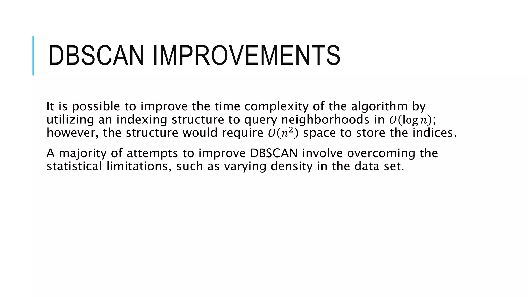 DBSCAN IMPROVEMENTS
It is possible to improve the time complexity of the algorithm by
utilizing an indexing structure to query neighborhoods in 𝑂 log 𝑛 ;
however, the structure would require 𝑂 𝑛2
space to store the indices.
A majority of attempts to improve DBSCAN involve overcoming the
statistical limitations, such as varying density in the data set.
 