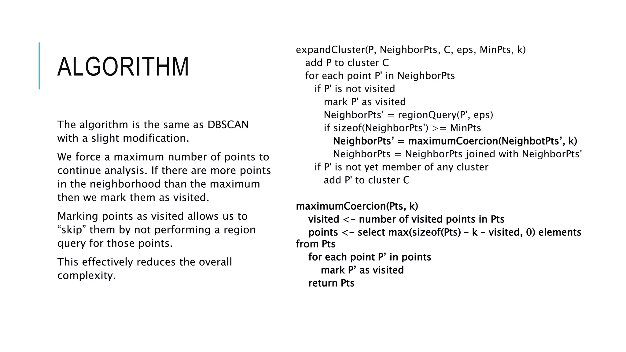 ALGORITHM
expandCluster(P, NeighborPts, C, eps, MinPts, k)
add P to cluster C
for each point P' in NeighborPts
if P' is not visited
mark P' as visited
NeighborPts' = regionQuery(P', eps)
if sizeof(NeighborPts') >= MinPts
NeighborPts’ = maximumCoercion(NeighbotPts’, k)
NeighborPts = NeighborPts joined with NeighborPts'
if P' is not yet member of any cluster
add P' to cluster C
maximumCoercion(Pts, k)
visited <- number of visited points in Pts
points <- select max(sizeof(Pts) – k – visited, 0) elements
from Pts
for each point P’ in points
mark P’ as visited
return Pts
The algorithm is the same as DBSCAN
with a slight modification.
We force a maximum number of points to
continue analysis. If there are more points
in the neighborhood than the maximum
then we mark them as visited.
Marking points as visited allows us to
“skip” them by not performing a region
query for those points.
This effectively reduces the overall
complexity.
 