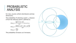 PROBABILISTIC
ANALYSIS
For now, assume uniform distribution and two
dimensions.
The probability of selecting a point 𝑥1 distance
d from the reference point is defined as
Pr 𝑥1 =
𝑑−𝜔
𝑑+𝜔
2𝜋𝑟 𝑑𝑟
𝜋𝜖2
; 0 ≤ 𝑑 ≤ 𝜖
Pr 𝑥1 =
𝜋 𝑑 + 𝜔 2
− 𝑑 − 𝜔 2
𝜋𝜖2
Pr 𝑥1 =
4𝑑𝜔
𝜖2
The probability increases as d increases.
𝜖2𝜖
 