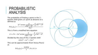 PROBABILISTIC
ANALYSIS
The probability of finding a point in the 2-
epsilon shell given a k-point at distance d is
defined as
Pr 𝑥2|𝑥1 =
2𝜖2
arctan
𝑑
4𝜖2 − 𝑑2
+
𝑑
2
4𝜖2 − 𝑑2
3𝜋𝜖2
This is from a modified lens equation
𝐴 = a2
𝜋 − 2𝑎2
arctan
𝑑
4𝑎2 − 𝑑2
−
𝑑
2
4𝑎2 − 𝑑2
Divided by the area of the 2-epsilon shell
𝜋 2𝜖 2
− 𝜋𝜖2
= 3𝜋𝜖2
This can be approximated (from Vesica Piscis)
as
Pr 𝑥2|𝑥1 ≈
0.203𝑑
𝜖
; 0 ≤ 𝑑 ≤ 𝜖
𝜖2𝜖
 