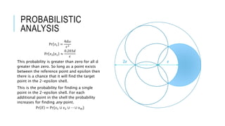 PROBABILISTIC
ANALYSIS
Pr 𝑥1 =
4𝑑𝜔
𝜖2
Pr 𝑥2|𝑥1 ≈
0.203𝑑
𝜖
This probability is greater than zero for all d
greater than zero. So long as a point exists
between the reference point and epsilon then
there is a chance that it will find the target
point in the 2-epsilon shell.
This is the probability for finding a single
point in the 2-epsilon shell. For each
additional point in the shell the probability
increases for finding any point.
Pr 𝑋 = Pr{𝑥1 ∪ 𝑥2 ∪ ⋯ ∪ 𝑥 𝑚}
𝜖2𝜖
 