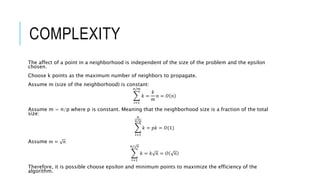 COMPLEXITY
The affect of a point in a neighborhood is independent of the size of the problem and the epsilon
chosen.
Choose k points as the maximum number of neighbors to propagate.
Assume m (size of the neighborhood) is constant:
𝑖=1
𝑛/𝑚
𝑘 =
𝑘
𝑚
𝑛 = 𝑂 𝑛
Assume m = n/p where p is constant. Meaning that the neighborhood size is a fraction of the total
size:
𝑖=1
𝑛
𝑛/𝑝
𝑘 = 𝑝𝑘 = 𝑂(1)
Assume 𝑚 = 𝑛
𝑖=1
𝑛/ 𝑛
𝑘 = 𝑘 𝑛 = 𝑂 𝑛
Therefore, it is possible choose epsilon and minimum points to maximize the efficiency of the
algorithm.
 
