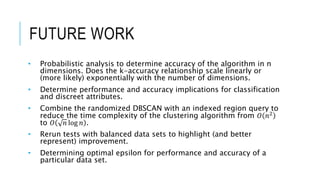 FUTURE WORK
• Probabilistic analysis to determine accuracy of the algorithm in n
dimensions. Does the k-accuracy relationship scale linearly or
(more likely) exponentially with the number of dimensions.
• Determine performance and accuracy implications for classification
and discreet attributes.
• Combine the randomized DBSCAN with an indexed region query to
reduce the time complexity of the clustering algorithm from 𝑂 𝑛2
to 𝑂 𝑛 log 𝑛 .
• Rerun tests with balanced data sets to highlight (and better
represent) improvement.
• Determining optimal epsilon for performance and accuracy of a
particular data set.
 