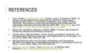 REFERENCES
I. Ester, Martin; Kriegel, Hans-Peter; Sander, Jörg; Xu, Xiaowei (1996). "A
density-based algorithm for discovering clusters in large spatial
databases with noise". In Simoudis, Evangelos; Han, Jiawei; Fayyad,
Usama M. "Proceedings of the Second International Conference on
Knowledge Discovery and Data Mining (KDD-96)". AAAI Press. pp. 226–
231. ISBN 1-57735-004-9. CiteSeerX: 10.1.1.71.1980.
II. Wang, Xin; Hamilton, Howard J. (2003) “DBRS: A Desity-Based Spatial
Clustering Method with Random Sampling.”
III. Gareth James, Daniela Witten, Trevor Hastie and Robert Tibshirani, An
Introduction to Statistical Learning: with Applications in R, Springer, 1st
ed, 2013, ISBN: 978-1461471370
IV. Michael Mitzenmacher and Eli Upfal, Probability and Computing:
Randomized Algorithms and Probabilistic Analysis, Cambridge University
Press, 1st ed, 2005, ISBN: 978-0521835404
V. Weisstein, Eric W. "Lens." From MathWorld--A Wolfram Web
Resource. http://mathworld.wolfram.com/Lens.html
 