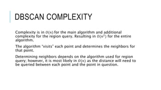 DBSCAN COMPLEXITY
Complexity is in 𝑂(𝑛) for the main algorithm and additional
complexity for the region query. Resulting in 𝑂(𝑛2
) for the entire
algorithm.
The algorithm “visits” each point and determines the neighbors for
that point.
Determining neighbors depends on the algorithm used for region
query; however, it is most likely in 𝑂(𝑛) as the distance will need to
be queried between each point and the point in question.
 