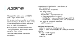 ALGORITHM
expandCluster(P, NeighborPts, C, eps, MinPts, k)
add P to cluster C
for each point P' in NeighborPts
if P' is not visited
mark P' as visited
NeighborPts' = regionQuery(P', eps)
if sizeof(NeighborPts') >= MinPts
NeighborPts’ = maximumCoercion(NeighbotPts’, k)
NeighborPts = NeighborPts joined with NeighborPts'
if P' is not yet member of any cluster
add P' to cluster C
maximumCoercion(Pts, k)
visited <- number of visited points in Pts
points <- select max(sizeof(Pts) – k – visited, 0) elements
from Pts
for each point P’ in points
mark P’ as visited
return Pts
The algorithm is the same as DBSCAN
with a slight modification.
We force a maximum number of points to
continue analysis. If there are more points
in the neighborhood than the maximum
then we mark them as visited.
Marking points as visited allows us to
“skip” them by not performing a region
query for those points.
This effectively reduces the overall
complexity.
 