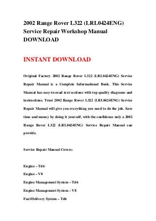 2002 Range Rover L322 (LRL0424ENG)
Service Repair Workshop Manual
DOWNLOAD
INSTANT DOWNLOAD
Original Factory 2002 Range Rover L322 (LRL0424ENG) Service
Repair Manual is a Complete Informational Book. This Service
Manual has easy-to-read text sections with top quality diagrams and
instructions. Trust 2002 Range Rover L322 (LRL0424ENG) Service
Repair Manual will give you everything you need to do the job. Save
time and money by doing it yourself, with the confidence only a 2002
Range Rover L322 (LRL0424ENG) Service Repair Manual can
provide.
Service Repair Manual Covers:
Engine – Td6
Engine – V8
Engine Management System – Td6
Engine Management System – V8
Fuel Delivery System – Td6
 