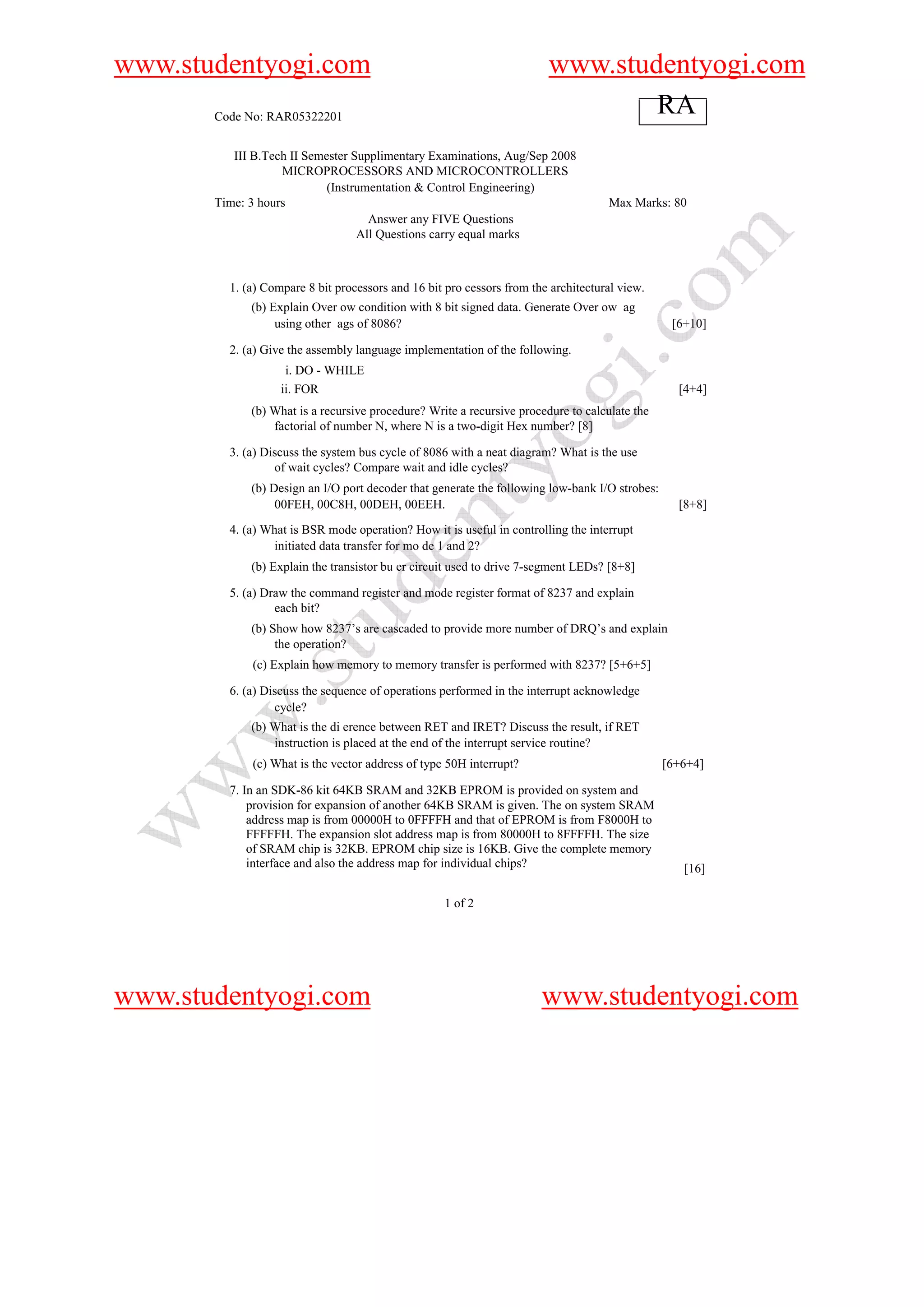 www.studentyogi.com                                                     www.studentyogi.com
       Code No: RAR05322201
                                                                                RA
          III B.Tech II Semester Supplimentary Examinations, Aug/Sep 2008
                   MICROPROCESSORS AND MICROCONTROLLERS
                            (Instrumentation & Control Engineering)
       Time: 3 hours                                                                Max Marks: 80
                                    Answer any FIVE Questions
                                  All Questions carry equal marks



         1. (a) Compare 8 bit processors and 16 bit pro cessors from the architectural view.
             (b) Explain Over ow condition with 8 bit signed data. Generate Over ow ag
                  using other ags of 8086?                                                       [6+10]

         2. (a) Give the assembly language implementation of the following.
                    i. DO - WHILE
                   ii. FOR                                                                        [4+4]
             (b) What is a recursive procedure? Write a recursive procedure to calculate the
                 factorial of number N, where N is a two-digit Hex number? [8]

         3. (a) Discuss the system bus cycle of 8086 with a neat diagram? What is the use
                  of wait cycles? Compare wait and idle cycles?
             (b) Design an I/O port decoder that generate the following low-bank I/O strobes:
                  00FEH, 00C8H, 00DEH, 00EEH.                                                     [8+8]
         4. (a) What is BSR mode operation? How it is useful in controlling the interrupt
                 initiated data transfer for mo de 1 and 2?
             (b) Explain the transistor bu er circuit used to drive 7-segment LEDs? [8+8]

         5. (a) Draw the command register and mode register format of 8237 and explain
                  each bit?
             (b) Show how 8237’s are cascaded to provide more number of DRQ’s and explain
                  the operation?
             (c) Explain how memory to memory transfer is performed with 8237? [5+6+5]

         6. (a) Discuss the sequence of operations performed in the interrupt acknowledge
                  cycle?
             (b) What is the di erence between RET and IRET? Discuss the result, if RET
                 instruction is placed at the end of the interrupt service routine?
             (c) What is the vector address of type 50H interrupt?                              [6+6+4]

         7. In an SDK-86 kit 64KB SRAM and 32KB EPROM is provided on system and
             provision for expansion of another 64KB SRAM is given. The on system SRAM
             address map is from 00000H to 0FFFFH and that of EPROM is from F8000H to
             FFFFFH. The expansion slot address map is from 80000H to 8FFFFH. The size
             of SRAM chip is 32KB. EPROM chip size is 16KB. Give the complete memory
             interface and also the address map for individual chips?                              [16]

                                                   1 of 2




www.studentyogi.com                                                    www.studentyogi.com
 