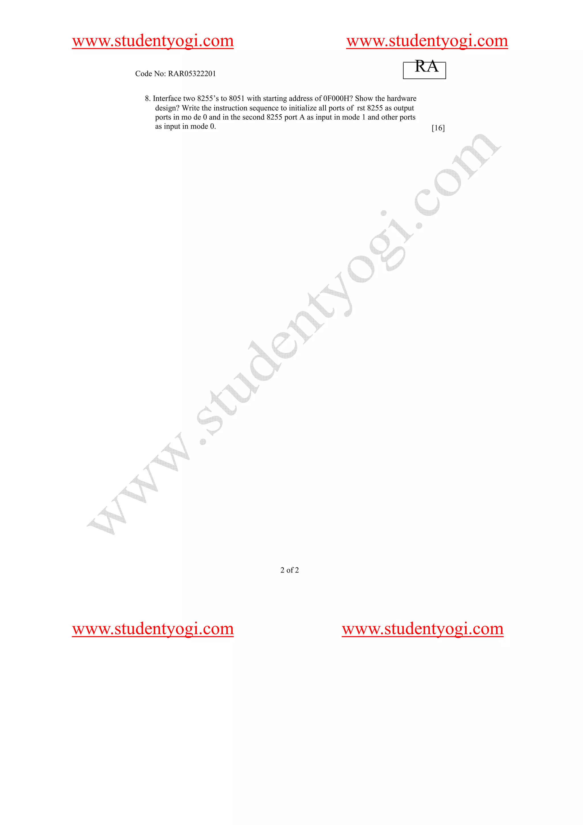 www.studentyogi.com                                                       www.studentyogi.com
       Code No: RAR05322201
                                                                                  RA
         8. Interface two 8255’s to 8051 with starting address of 0F000H? Show the hardware
             design? Write the instruction sequence to initialize all ports of rst 8255 as output
             ports in mo de 0 and in the second 8255 port A as input in mode 1 and other ports
             as input in mode 0.                                                                    [16]




                                                    2 of 2




www.studentyogi.com                                                     www.studentyogi.com
 