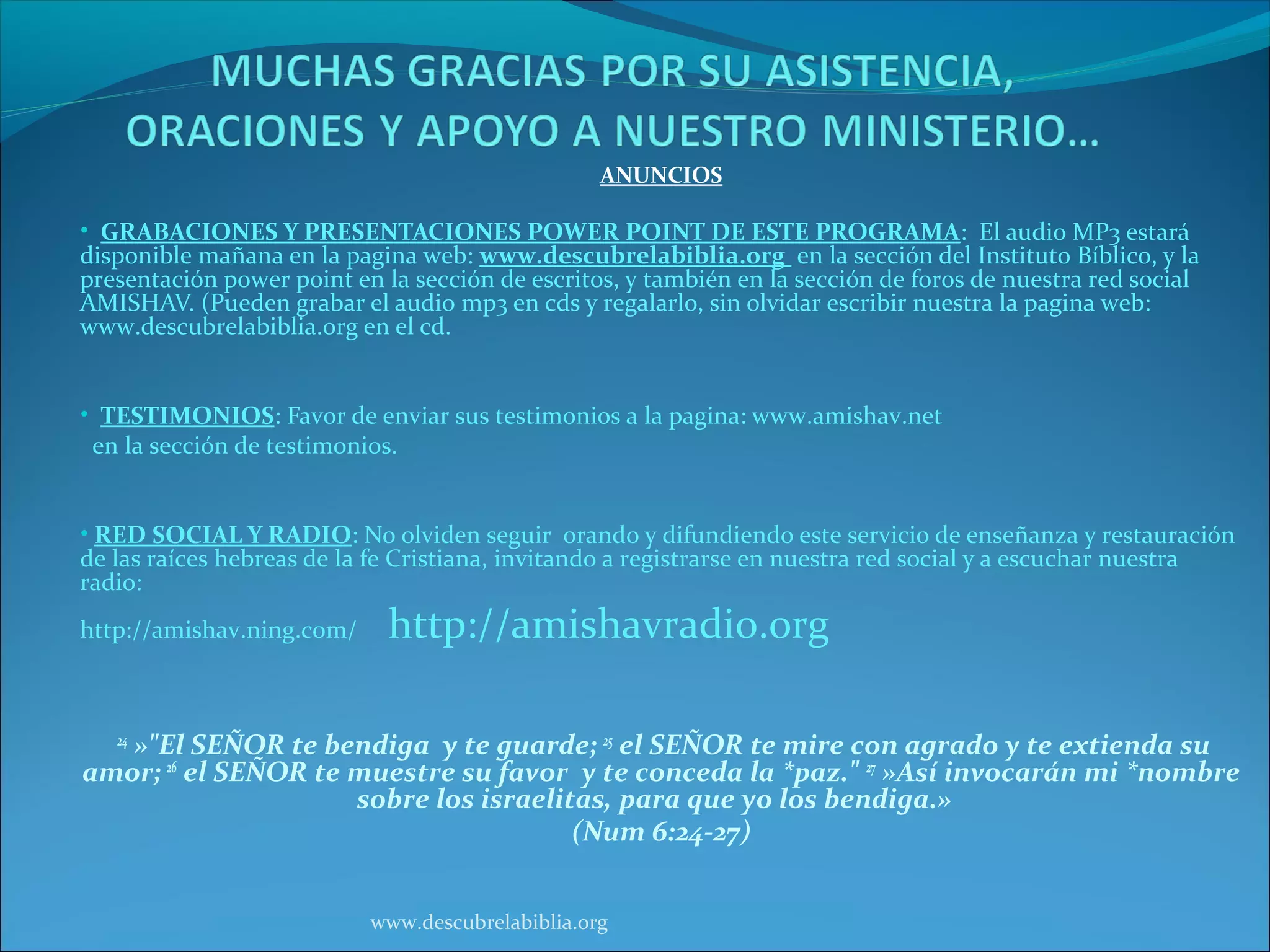 ANUNCIOS

• GRABACIONES Y PRESENTACIONES POWER POINT DE ESTE PROGRAMA: El audio MP3 estará
disponible mañana en la pagina web: www.descubrelabiblia.org en la sección del Instituto Bíblico, y la
presentación power point en la sección de escritos, y también en la sección de foros de nuestra red social
AMISHAV. (Pueden grabar el audio mp3 en cds y regalarlo, sin olvidar escribir nuestra la pagina web:
www.descubrelabiblia.org en el cd.


• TESTIMONIOS: Favor de enviar sus testimonios a la pagina: www.amishav.net
 en la sección de testimonios.


• RED SOCIAL Y RADIO: No olviden seguir orando y difundiendo este servicio de enseñanza y restauración
de las raíces hebreas de la fe Cristiana, invitando a registrarse en nuestra red social y a escuchar nuestra
radio:
http://amishav.ning.com/      http://amishavradio.org

   »"El SEÑOR te bendiga y te guarde; 25 el SEÑOR te mire con agrado y te extienda su
   24

amor; 26 el SEÑOR te muestre su favor y te conceda la *paz." 27 »Así invocarán mi *nombre
                     sobre los israelitas, para que yo los bendiga.»
                                       (Num 6:24-27)


                            www.descubrelabiblia.org
 