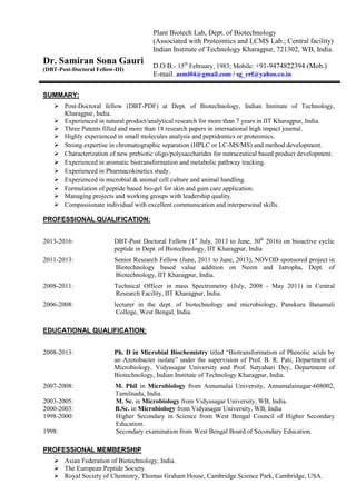 Dr. Samiran Sona Gauri
(DBT-Post-Doctoral Fellow-III)
SUMMARY:
Post-Doctoral fellow (DBT-PDF) at Dept. of Biotechnology, Indian Institute of Technology,
Kharagpur, India.
Experienced in natural product/analytical research for more than 7 years in IIT Kharagpur, India.
Three Patents filled and more than 18 research papers in international high impact journal.
Highly experienced in small molecules analysis and peptidomics or proteomics.
Strong expertise in chromatographic separation (HPLC or LC-MS/MS) and method development.
Characterization of new prebiotic oligo/polysaccharides for nutraceutical based product development.
Experienced in aromatic biotransformation and metabolic pathway tracking.
Experienced in Pharmacokinetics study.
Experienced in microbial & animal cell culture and animal handling.
Formulation of peptide based bio-gel for skin and gum care application.
Managing projects and working groups with leadership quality.
Compassionate individual with excellent communication and interpersonal skills.
PROFESSIONAL QUALIFICATION:
2013-2016: DBT-Post Doctoral Fellow (1st
July, 2013 to June, 30th
2016) on bioactive cyclic
peptide in Dept. of Biotechnology, IIT Kharagpur, India
2011-2013: Senior Research Fellow (June, 2011 to June, 2013), NOVOD sponsored project in
Biotechnology based value addition on Neem and Jatropha, Dept. of
Biotechnology, IIT Kharagpur, India.
2008-2011: Technical Officer in mass Spectrometry (July, 2008 - May 2011) in Central
Research Facility, IIT Kharagpur, India.
2006-2008: lecturer in the dept. of biotechnology and microbiology, Panskura Banamali
College, West Bengal, India.
EDUCATIONAL QUALIFICATION:
2008-2013: Ph. D in Microbial Biochemistry titled “Biotransformation of Phenolic acids by
an Azotobacter isolate” under the supervision of Prof. B. R. Pati, Department of
Microbiology, Vidyasagar University and Prof. Satyahari Dey, Department of
Biotechnology, Indian Institute of Technology Kharagpur, India.
2007-2008: M. Phil in Microbiology from Annamalai University, Annamalainagar-608002,
Tamilnadu, India.
2003-2005: M. Sc. in Microbiology from Vidyasagar University, WB, India.
2000-2003: B.Sc. in Microbiology from Vidyasagar University, WB, India
1998-2000: Higher Secondary in Science from West Bengal Council of Higher Secondary
Education.
1998: Secondary examination from West Bengal Board of Secondary Education.
PROFESSIONAL MEMBERSHIP
Asian Federation of Biotechnology, India.
The European Peptide Society.
Royal Society of Chemistry, Thomas Graham House, Cambridge Science Park, Cambridge, USA.
Plant Biotech Lab, Dept. of Biotechnology
(Associated with Proteomics and LCMS Lab.; Central facility)
Indian Institute of Technology Kharagpur, 721302, WB, India.
D.O.B.- 15th
February, 1983; Mobile: +91-9474822394 (Mob.)
E-mail. asmi04@gmail.com / sg_crf@yahoo.co.in
 