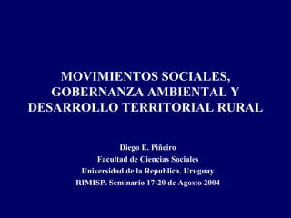 MOVIMIENTOS SOCIALES,
   GOBERNANZA AMBIENTAL Y
DESARROLLO TERRITORIAL RURAL

                Diego E. Piñeiro
          Facultad de Ciencias Sociales
      Universidad de la Republica. Uruguay
     RIMISP. Seminario 17-20 de Agosto 2004
 