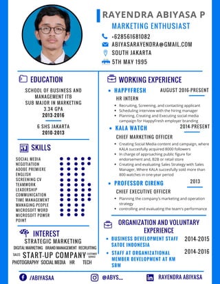 RAYENDRA ABIYASA P
EDUCATION
SKILLS
WORKING EXPERIENCE
+628561681082
ABIYASARAYENDRA@GMAIL.COM
SOUTH JAKARTA
/ABIYASAA
SCHOOL OF BUSINESS AND
MANAGEMENT ITB
SUB MAJOR IN MARKETING
3.34 GPA
2013-2016
6 SHS JAKARTA
2010-2013
INTEREST
STRATEGIC MARKETING
HAPPYFRESH
KALA WATCH
HR INTERN
CHIEF MARKETING OFFICER
MARKETING ENTHUSIAST
AUGUST 2016-PRESENT
2014-PRESENT
SOCIAL MEDIA
NEGOTIATION
ADOBE PREMIERE
ENGLISH
SCREENING CV
TEAMWORK
LEADERSHIP
COMMUNICATION
TIME MANAGEMENT
MANAGING PEOPLE
MICROSOFT WORD
MICROSOFT POWER
POINT
RAYENDRA ABIYASA
Recruiting, Screening, and contacting applicant
Scheduling interview with the hiring manager
Planning, Creating and Executing social media
campaign for HappyFresh employer branding
Creating Social Media content and campaign, where
KALA succesfully acquired 8000 followers
In charge of approaching public figure for
endorsement and, B2B or retail store
Creating and evaluating Sales Strategy with Sales
Manager, Where KALA succesfully sold more than
800 watches in one-year period
PROFESSOR CIRENG
CHIEF EXECUTIVE OFFICER
2013
Planning the company's marketing and operation
strategy
controlling and evaluating the team's performance
ORGANIZATION AND VOLUNTARY
EXPERIENCE
BUSINESS DEVELOPMENT STAFF
SATOE INDONESIA
STAFF AT ORGANIZATIONAL
MEMBER DEVELOPMENT AT KM
SBM
2014-2015
2014-2016
DIGITAL MARKETING
START-UP COMPANY
BRAND MANAGEMENT RECRUITING
SOCIAL MEDIA
SALES
HRPHOTOGRAPHY
CUSTOMER
SERVICE
TECH
@ABYS__
5TH MAY 1995
 