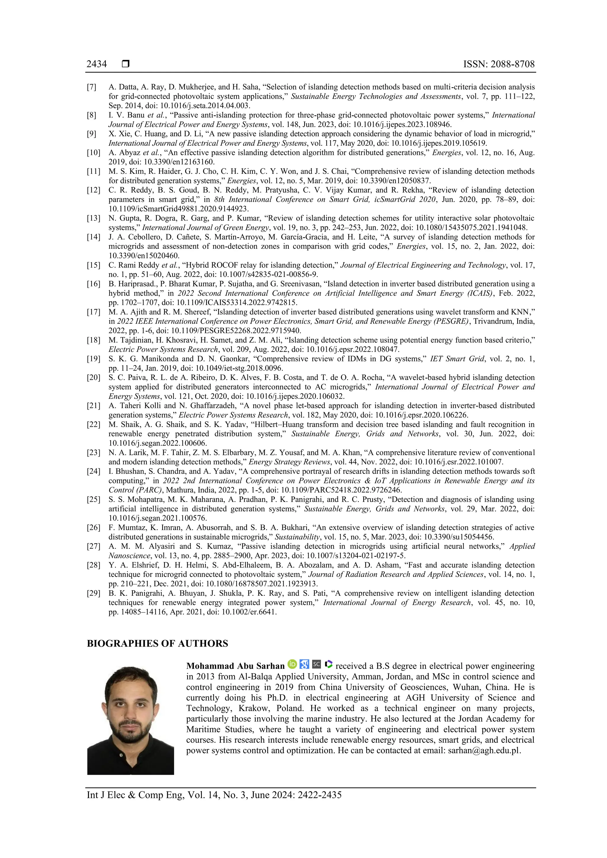  ISSN: 2088-8708 Int J Elec & Comp Eng, Vol. 14, No. 3, June 2024: 2422-2435 2434 [7] A. Datta, A. Ray, D. Mukherjee, and H. Saha, “Selection of islanding detection methods based on multi-criteria decision analysis for grid-connected photovoltaic system applications,” Sustainable Energy Technologies and Assessments, vol. 7, pp. 111–122, Sep. 2014, doi: 10.1016/j.seta.2014.04.003. [8] I. V. Banu et al., “Passive anti-islanding protection for three-phase grid-connected photovoltaic power systems,” International Journal of Electrical Power and Energy Systems, vol. 148, Jun. 2023, doi: 10.1016/j.ijepes.2023.108946. [9] X. Xie, C. Huang, and D. Li, “A new passive islanding detection approach considering the dynamic behavior of load in microgrid,” International Journal of Electrical Power and Energy Systems, vol. 117, May 2020, doi: 10.1016/j.ijepes.2019.105619. [10] A. Abyaz et al., “An effective passive islanding detection algorithm for distributed generations,” Energies, vol. 12, no. 16, Aug. 2019, doi: 10.3390/en12163160. [11] M. S. Kim, R. Haider, G. J. Cho, C. H. Kim, C. Y. Won, and J. S. Chai, “Comprehensive review of islanding detection methods for distributed generation systems,” Energies, vol. 12, no. 5, Mar. 2019, doi: 10.3390/en12050837. [12] C. R. Reddy, B. S. Goud, B. N. Reddy, M. Pratyusha, C. V. Vijay Kumar, and R. Rekha, “Review of islanding detection parameters in smart grid,” in 8th International Conference on Smart Grid, icSmartGrid 2020, Jun. 2020, pp. 78–89, doi: 10.1109/icSmartGrid49881.2020.9144923. [13] N. Gupta, R. Dogra, R. Garg, and P. Kumar, “Review of islanding detection schemes for utility interactive solar photovoltaic systems,” International Journal of Green Energy, vol. 19, no. 3, pp. 242–253, Jun. 2022, doi: 10.1080/15435075.2021.1941048. [14] J. A. Cebollero, D. Cañete, S. Martín-Arroyo, M. García-Gracia, and H. Leite, “A survey of islanding detection methods for microgrids and assessment of non-detection zones in comparison with grid codes,” Energies, vol. 15, no. 2, Jan. 2022, doi: 10.3390/en15020460. [15] C. Rami Reddy et al., “Hybrid ROCOF relay for islanding detection,” Journal of Electrical Engineering and Technology, vol. 17, no. 1, pp. 51–60, Aug. 2022, doi: 10.1007/s42835-021-00856-9. [16] B. Hariprasad., P. Bharat Kumar, P. Sujatha, and G. Sreenivasan, “Island detection in inverter based distributed generation using a hybrid method,” in 2022 Second International Conference on Artificial Intelligence and Smart Energy (ICAIS), Feb. 2022, pp. 1702–1707, doi: 10.1109/ICAIS53314.2022.9742815. [17] M. A. Ajith and R. M. Shereef, “Islanding detection of inverter based distributed generations using wavelet transform and KNN,” in 2022 IEEE International Conference on Power Electronics, Smart Grid, and Renewable Energy (PESGRE), Trivandrum, India, 2022, pp. 1-6, doi: 10.1109/PESGRE52268.2022.9715940. [18] M. Tajdinian, H. Khosravi, H. Samet, and Z. M. Ali, “Islanding detection scheme using potential energy function based criterio,” Electric Power Systems Research, vol. 209, Aug. 2022, doi: 10.1016/j.epsr.2022.108047. [19] S. K. G. Manikonda and D. N. Gaonkar, “Comprehensive review of IDMs in DG systems,” IET Smart Grid, vol. 2, no. 1, pp. 11–24, Jan. 2019, doi: 10.1049/iet-stg.2018.0096. [20] S. C. Paiva, R. L. de A. Ribeiro, D. K. Alves, F. B. Costa, and T. de O. A. Rocha, “A wavelet-based hybrid islanding detection system applied for distributed generators interconnected to AC microgrids,” International Journal of Electrical Power and Energy Systems, vol. 121, Oct. 2020, doi: 10.1016/j.ijepes.2020.106032. [21] A. Taheri Kolli and N. Ghaffarzadeh, “A novel phase let-based approach for islanding detection in inverter-based distributed generation systems,” Electric Power Systems Research, vol. 182, May 2020, doi: 10.1016/j.epsr.2020.106226. [22] M. Shaik, A. G. Shaik, and S. K. Yadav, “Hilbert–Huang transform and decision tree based islanding and fault recognition in renewable energy penetrated distribution system,” Sustainable Energy, Grids and Networks, vol. 30, Jun. 2022, doi: 10.1016/j.segan.2022.100606. [23] N. A. Larik, M. F. Tahir, Z. M. S. Elbarbary, M. Z. Yousaf, and M. A. Khan, “A comprehensive literature review of conventional and modern islanding detection methods,” Energy Strategy Reviews, vol. 44, Nov. 2022, doi: 10.1016/j.esr.2022.101007. [24] I. Bhushan, S. Chandra, and A. Yadav, “A comprehensive portrayal of research drifts in islanding detection methods towards soft computing,” in 2022 2nd International Conference on Power Electronics & IoT Applications in Renewable Energy and its Control (PARC), Mathura, India, 2022, pp. 1-5, doi: 10.1109/PARC52418.2022.9726246. [25] S. S. Mohapatra, M. K. Maharana, A. Pradhan, P. K. Panigrahi, and R. C. Prusty, “Detection and diagnosis of islanding using artificial intelligence in distributed generation systems,” Sustainable Energy, Grids and Networks, vol. 29, Mar. 2022, doi: 10.1016/j.segan.2021.100576. [26] F. Mumtaz, K. Imran, A. Abusorrah, and S. B. A. Bukhari, “An extensive overview of islanding detection strategies of active distributed generations in sustainable microgrids,” Sustainability, vol. 15, no. 5, Mar. 2023, doi: 10.3390/su15054456. [27] A. M. M. Alyasiri and S. Kurnaz, “Passive islanding detection in microgrids using artificial neural networks,” Applied Nanoscience, vol. 13, no. 4, pp. 2885–2900, Apr. 2023, doi: 10.1007/s13204-021-02197-5. [28] Y. A. Elshrief, D. H. Helmi, S. Abd-Elhaleem, B. A. Abozalam, and A. D. Asham, “Fast and accurate islanding detection technique for microgrid connected to photovoltaic system,” Journal of Radiation Research and Applied Sciences, vol. 14, no. 1, pp. 210–221, Dec. 2021, doi: 10.1080/16878507.2021.1923913. [29] B. K. Panigrahi, A. Bhuyan, J. Shukla, P. K. Ray, and S. Pati, “A comprehensive review on intelligent islanding detection techniques for renewable energy integrated power system,” International Journal of Energy Research, vol. 45, no. 10, pp. 14085–14116, Apr. 2021, doi: 10.1002/er.6641. BIOGRAPHIES OF AUTHORS Mohammad Abu Sarhan received a B.S degree in electrical power engineering in 2013 from Al-Balqa Applied University, Amman, Jordan, and MSc in control science and control engineering in 2019 from China University of Geosciences, Wuhan, China. He is currently doing his Ph.D. in electrical engineering at AGH University of Science and Technology, Krakow, Poland. He worked as a technical engineer on many projects, particularly those involving the marine industry. He also lectured at the Jordan Academy for Maritime Studies, where he taught a variety of engineering and electrical power system courses. His research interests include renewable energy resources, smart grids, and electrical power systems control and optimization. He can be contacted at email: sarhan@agh.edu.pl. 