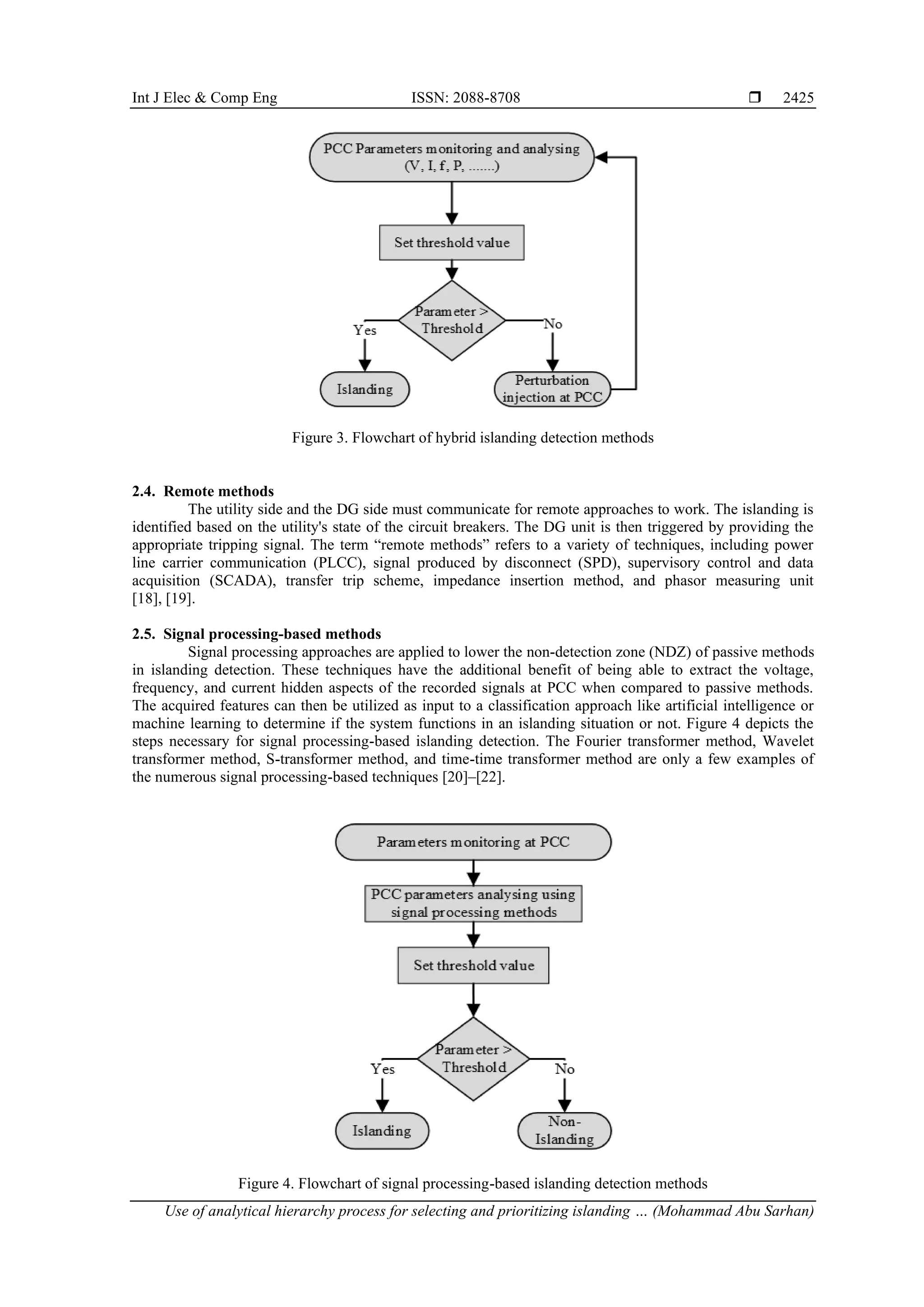 Int J Elec & Comp Eng ISSN: 2088-8708  Use of analytical hierarchy process for selecting and prioritizing islanding … (Mohammad Abu Sarhan) 2425 Figure 3. Flowchart of hybrid islanding detection methods 2.4. Remote methods The utility side and the DG side must communicate for remote approaches to work. The islanding is identified based on the utility's state of the circuit breakers. The DG unit is then triggered by providing the appropriate tripping signal. The term “remote methods” refers to a variety of techniques, including power line carrier communication (PLCC), signal produced by disconnect (SPD), supervisory control and data acquisition (SCADA), transfer trip scheme, impedance insertion method, and phasor measuring unit [18], [19]. 2.5. Signal processing-based methods Signal processing approaches are applied to lower the non-detection zone (NDZ) of passive methods in islanding detection. These techniques have the additional benefit of being able to extract the voltage, frequency, and current hidden aspects of the recorded signals at PCC when compared to passive methods. The acquired features can then be utilized as input to a classification approach like artificial intelligence or machine learning to determine if the system functions in an islanding situation or not. Figure 4 depicts the steps necessary for signal processing-based islanding detection. The Fourier transformer method, Wavelet transformer method, S-transformer method, and time-time transformer method are only a few examples of the numerous signal processing-based techniques [20]–[22]. Figure 4. Flowchart of signal processing-based islanding detection methods 