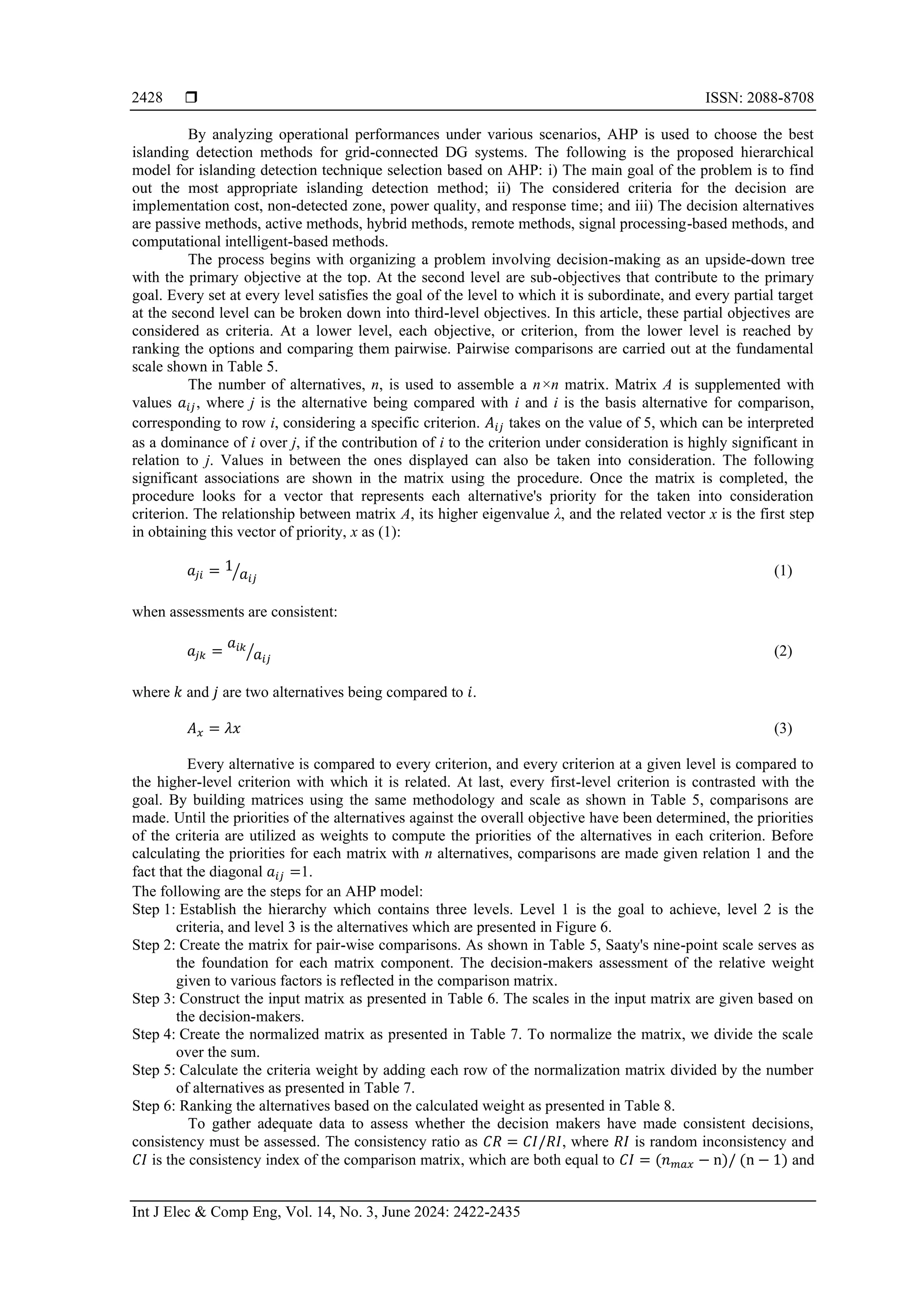  ISSN: 2088-8708 Int J Elec & Comp Eng, Vol. 14, No. 3, June 2024: 2422-2435 2428 By analyzing operational performances under various scenarios, AHP is used to choose the best islanding detection methods for grid-connected DG systems. The following is the proposed hierarchical model for islanding detection technique selection based on AHP: i) The main goal of the problem is to find out the most appropriate islanding detection method; ii) The considered criteria for the decision are implementation cost, non-detected zone, power quality, and response time; and iii) The decision alternatives are passive methods, active methods, hybrid methods, remote methods, signal processing-based methods, and computational intelligent-based methods. The process begins with organizing a problem involving decision-making as an upside-down tree with the primary objective at the top. At the second level are sub-objectives that contribute to the primary goal. Every set at every level satisfies the goal of the level to which it is subordinate, and every partial target at the second level can be broken down into third-level objectives. In this article, these partial objectives are considered as criteria. At a lower level, each objective, or criterion, from the lower level is reached by ranking the options and comparing them pairwise. Pairwise comparisons are carried out at the fundamental scale shown in Table 5. The number of alternatives, n, is used to assemble a n×n matrix. Matrix A is supplemented with values 𝑎𝑖𝑗, where j is the alternative being compared with i and i is the basis alternative for comparison, corresponding to row i, considering a specific criterion. 𝐴𝑖𝑗 takes on the value of 5, which can be interpreted as a dominance of i over j, if the contribution of i to the criterion under consideration is highly significant in relation to j. Values in between the ones displayed can also be taken into consideration. The following significant associations are shown in the matrix using the procedure. Once the matrix is completed, the procedure looks for a vector that represents each alternative's priority for the taken into consideration criterion. The relationship between matrix A, its higher eigenvalue λ, and the related vector x is the first step in obtaining this vector of priority, x as (1): 𝑎𝑗𝑖 = 1 𝑎𝑖𝑗 ⁄ (1) when assessments are consistent: 𝑎𝑗𝑘 = 𝑎𝑖𝑘 𝑎𝑖𝑗 ⁄ (2) where 𝑘 and 𝑗 are two alternatives being compared to 𝑖. 𝐴𝑥 = 𝜆𝑥 (3) Every alternative is compared to every criterion, and every criterion at a given level is compared to the higher-level criterion with which it is related. At last, every first-level criterion is contrasted with the goal. By building matrices using the same methodology and scale as shown in Table 5, comparisons are made. Until the priorities of the alternatives against the overall objective have been determined, the priorities of the criteria are utilized as weights to compute the priorities of the alternatives in each criterion. Before calculating the priorities for each matrix with n alternatives, comparisons are made given relation 1 and the fact that the diagonal 𝑎𝑖𝑗 =1. The following are the steps for an AHP model: Step 1: Establish the hierarchy which contains three levels. Level 1 is the goal to achieve, level 2 is the criteria, and level 3 is the alternatives which are presented in Figure 6. Step 2: Create the matrix for pair-wise comparisons. As shown in Table 5, Saaty's nine-point scale serves as the foundation for each matrix component. The decision-makers assessment of the relative weight given to various factors is reflected in the comparison matrix. Step 3: Construct the input matrix as presented in Table 6. The scales in the input matrix are given based on the decision-makers. Step 4: Create the normalized matrix as presented in Table 7. To normalize the matrix, we divide the scale over the sum. Step 5: Calculate the criteria weight by adding each row of the normalization matrix divided by the number of alternatives as presented in Table 7. Step 6: Ranking the alternatives based on the calculated weight as presented in Table 8. To gather adequate data to assess whether the decision makers have made consistent decisions, consistency must be assessed. The consistency ratio as 𝐶𝑅 = 𝐶𝐼/𝑅𝐼, where 𝑅𝐼 is random inconsistency and 𝐶𝐼 is the consistency index of the comparison matrix, which are both equal to 𝐶𝐼 = (𝑛𝑚𝑎𝑥 − n)/ (n − 1) and 