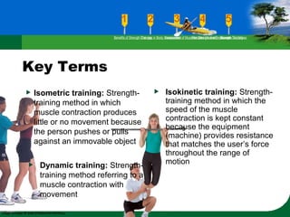 Key Terms
Isometric training: Strength-
training method in which
muscle contraction produces
little or no movement because
the person pushes or pulls
against an immovable object
Isokinetic training: Strength-
training method in which the
speed of the muscle
contraction is kept constant
because the equipment
(machine) provides resistance
that matches the user’s force
throughout the range of
motionDynamic training: Strength-
training method referring to a
muscle contraction with
movement
Benefits of Strength TrainingChanges in Body CompositionAssessment of Muscular Strength and EndurancePrinciples Involved in Strength TrainingExercise Guidelines
 