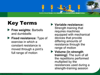Key Terms
Free weights: Barbells
and dumbbells
Fixed resistance: Type of
exercise in which a
constant resistance is
moved through a joint’s
full range of motion
Variable resistance:
Strength training that
requires machines
equipped with mechanical
devices that provide
differing amounts of
resistance through the
range of motion
Volume (in strength
training): The sum of all
the repetitions performed
multiplied by the
resistances used during a
strength-training session
Benefits of Strength TrainingChanges in Body CompositionAssessment of Muscular Strength and EndurancePrinciples Involved in Strength TrainingExercise Guidelines
 