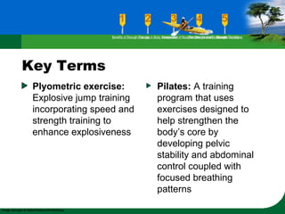 Key Terms
Plyometric exercise:
Explosive jump training
incorporating speed and
strength training to
enhance explosiveness
Pilates: A training
program that uses
exercises designed to
help strengthen the
body’s core by
developing pelvic
stability and abdominal
control coupled with
focused breathing
patterns
Benefits of Strength TrainingChanges in Body CompositionAssessment of Muscular Strength and EndurancePrinciples Involved in Strength TrainingExercise Guidelines
 