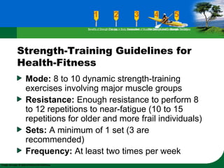 Strength-Training Guidelines for
Health-Fitness
Mode: 8 to 10 dynamic strength-training
exercises involving major muscle groups
Resistance: Enough resistance to perform 8
to 12 repetitions to near-fatigue (10 to 15
repetitions for older and more frail individuals)
Sets: A minimum of 1 set (3 are
recommended)
Frequency: At least two times per week
Benefits of Strength TrainingChanges in Body CompositionAssessment of Muscular Strength and EndurancePrinciples Involved in Strength TrainingExercise Guidelines
 
