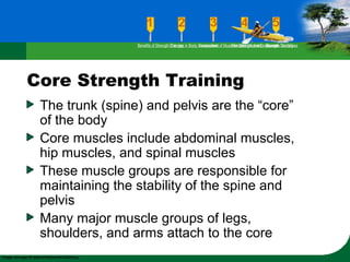 Core Strength Training
The trunk (spine) and pelvis are the “core”
of the body
Core muscles include abdominal muscles,
hip muscles, and spinal muscles
These muscle groups are responsible for
maintaining the stability of the spine and
pelvis
Many major muscle groups of legs,
shoulders, and arms attach to the core
Benefits of Strength TrainingChanges in Body CompositionAssessment of Muscular Strength and EndurancePrinciples Involved in Strength TrainingExercise Guidelines
 