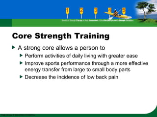 Core Strength Training
A strong core allows a person to
Perform activities of daily living with greater ease
Improve sports performance through a more effective
energy transfer from large to small body parts
Decrease the incidence of low back pain
Benefits of Strength TrainingChanges in Body CompositionAssessment of Muscular Strength and EndurancePrinciples Involved in Strength TrainingExercise Guidelines
 